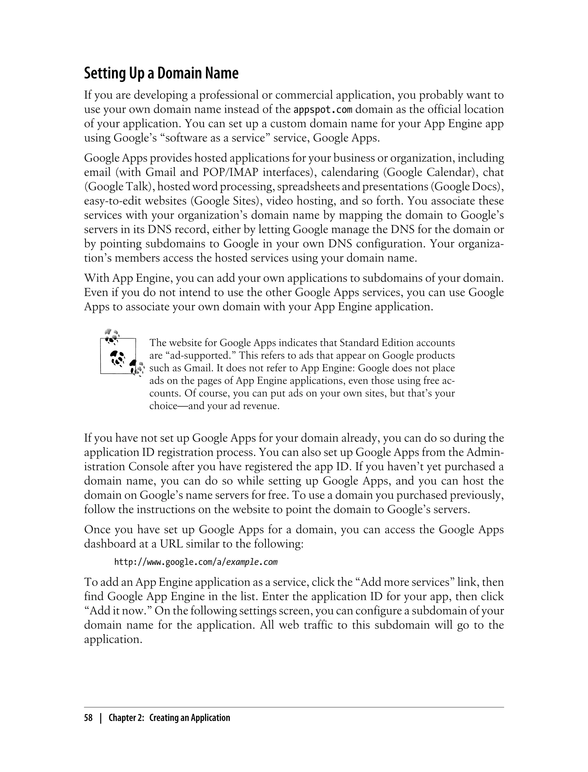 Setting Up a Domain Name
If you are developing a professional or commercial application, you probably want to
use your own domain name instead of the appspot.com domain as the official location
of your application. You can set up a custom domain name for your App Engine app
using Google’s “software as a service” service, Google Apps.
Google Apps provides hosted applications for your business or organization, including
email (with Gmail and POP/IMAP interfaces), calendaring (Google Calendar), chat
(Google Talk), hosted word processing, spreadsheets and presentations (Google Docs),
easy-to-edit websites (Google Sites), video hosting, and so forth. You associate these
services with your organization’s domain name by mapping the domain to Google’s
servers in its DNS record, either by letting Google manage the DNS for the domain or
by pointing subdomains to Google in your own DNS configuration. Your organiza-
tion’s members access the hosted services using your domain name.
With App Engine, you can add your own applications to subdomains of your domain.
Even if you do not intend to use the other Google Apps services, you can use Google
Apps to associate your own domain with your App Engine application.


                 The website for Google Apps indicates that Standard Edition accounts
                 are “ad-supported.” This refers to ads that appear on Google products
                 such as Gmail. It does not refer to App Engine: Google does not place
                 ads on the pages of App Engine applications, even those using free ac-
                 counts. Of course, you can put ads on your own sites, but that’s your
                 choice—and your ad revenue.


If you have not set up Google Apps for your domain already, you can do so during the
application ID registration process. You can also set up Google Apps from the Admin-
istration Console after you have registered the app ID. If you haven’t yet purchased a
domain name, you can do so while setting up Google Apps, and you can host the
domain on Google’s name servers for free. To use a domain you purchased previously,
follow the instructions on the website to point the domain to Google’s servers.
Once you have set up Google Apps for a domain, you can access the Google Apps
dashboard at a URL similar to the following:
        http://www.google.com/a/example.com

To add an App Engine application as a service, click the “Add more services” link, then
find Google App Engine in the list. Enter the application ID for your app, then click
“Add it now.” On the following settings screen, you can configure a subdomain of your
domain name for the application. All web traffic to this subdomain will go to the
application.




58 | Chapter 2: Creating an Application
 