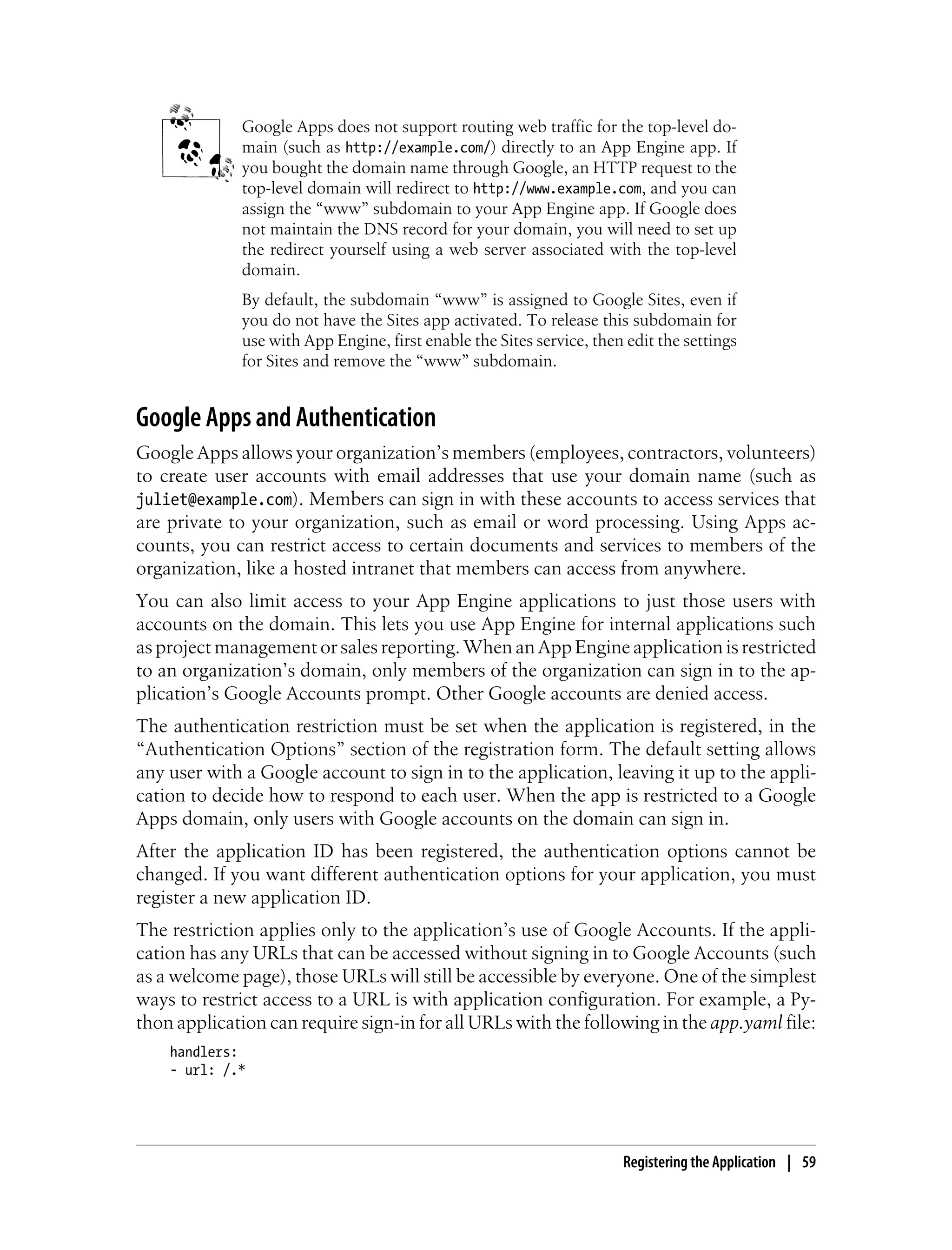 Google Apps does not support routing web traffic for the top-level do-
             main (such as http://example.com/) directly to an App Engine app. If
             you bought the domain name through Google, an HTTP request to the
             top-level domain will redirect to http://www.example.com, and you can
             assign the “www” subdomain to your App Engine app. If Google does
             not maintain the DNS record for your domain, you will need to set up
             the redirect yourself using a web server associated with the top-level
             domain.
             By default, the subdomain “www” is assigned to Google Sites, even if
             you do not have the Sites app activated. To release this subdomain for
             use with App Engine, first enable the Sites service, then edit the settings
             for Sites and remove the “www” subdomain.


Google Apps and Authentication
Google Apps allows your organization’s members (employees, contractors, volunteers)
to create user accounts with email addresses that use your domain name (such as
juliet@example.com). Members can sign in with these accounts to access services that
are private to your organization, such as email or word processing. Using Apps ac-
counts, you can restrict access to certain documents and services to members of the
organization, like a hosted intranet that members can access from anywhere.
You can also limit access to your App Engine applications to just those users with
accounts on the domain. This lets you use App Engine for internal applications such
as project management or sales reporting. When an App Engine application is restricted
to an organization’s domain, only members of the organization can sign in to the ap-
plication’s Google Accounts prompt. Other Google accounts are denied access.
The authentication restriction must be set when the application is registered, in the
“Authentication Options” section of the registration form. The default setting allows
any user with a Google account to sign in to the application, leaving it up to the appli-
cation to decide how to respond to each user. When the app is restricted to a Google
Apps domain, only users with Google accounts on the domain can sign in.
After the application ID has been registered, the authentication options cannot be
changed. If you want different authentication options for your application, you must
register a new application ID.
The restriction applies only to the application’s use of Google Accounts. If the appli-
cation has any URLs that can be accessed without signing in to Google Accounts (such
as a welcome page), those URLs will still be accessible by everyone. One of the simplest
ways to restrict access to a URL is with application configuration. For example, a Py-
thon application can require sign-in for all URLs with the following in the app.yaml file:
    handlers:
    - url: /.*




                                                                      Registering the Application | 59
 