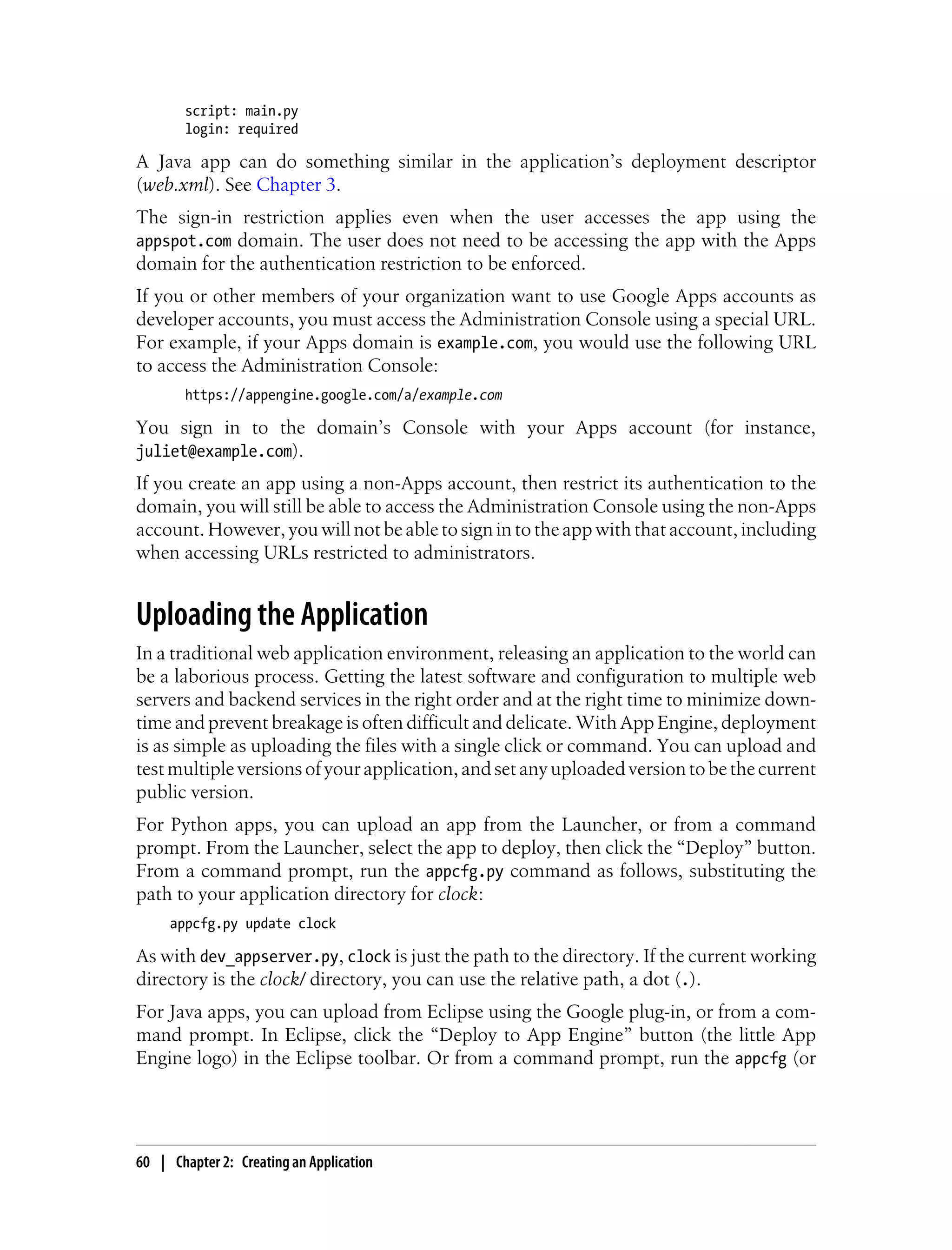 script: main.py
        login: required

A Java app can do something similar in the application’s deployment descriptor
(web.xml). See Chapter 3.
The sign-in restriction applies even when the user accesses the app using the
appspot.com domain. The user does not need to be accessing the app with the Apps
domain for the authentication restriction to be enforced.
If you or other members of your organization want to use Google Apps accounts as
developer accounts, you must access the Administration Console using a special URL.
For example, if your Apps domain is example.com, you would use the following URL
to access the Administration Console:
        https://appengine.google.com/a/example.com

You sign in to the domain’s Console with your Apps account (for instance,
juliet@example.com).
If you create an app using a non-Apps account, then restrict its authentication to the
domain, you will still be able to access the Administration Console using the non-Apps
account. However, you will not be able to sign in to the app with that account, including
when accessing URLs restricted to administrators.


Uploading the Application
In a traditional web application environment, releasing an application to the world can
be a laborious process. Getting the latest software and configuration to multiple web
servers and backend services in the right order and at the right time to minimize down-
time and prevent breakage is often difficult and delicate. With App Engine, deployment
is as simple as uploading the files with a single click or command. You can upload and
test multiple versions of your application, and set any uploaded version to be the current
public version.
For Python apps, you can upload an app from the Launcher, or from a command
prompt. From the Launcher, select the app to deploy, then click the “Deploy” button.
From a command prompt, run the appcfg.py command as follows, substituting the
path to your application directory for clock:
     appcfg.py update clock

As with dev_appserver.py, clock is just the path to the directory. If the current working
directory is the clock/ directory, you can use the relative path, a dot (.).
For Java apps, you can upload from Eclipse using the Google plug-in, or from a com-
mand prompt. In Eclipse, click the “Deploy to App Engine” button (the little App
Engine logo) in the Eclipse toolbar. Or from a command prompt, run the appcfg (or




60 | Chapter 2: Creating an Application
 