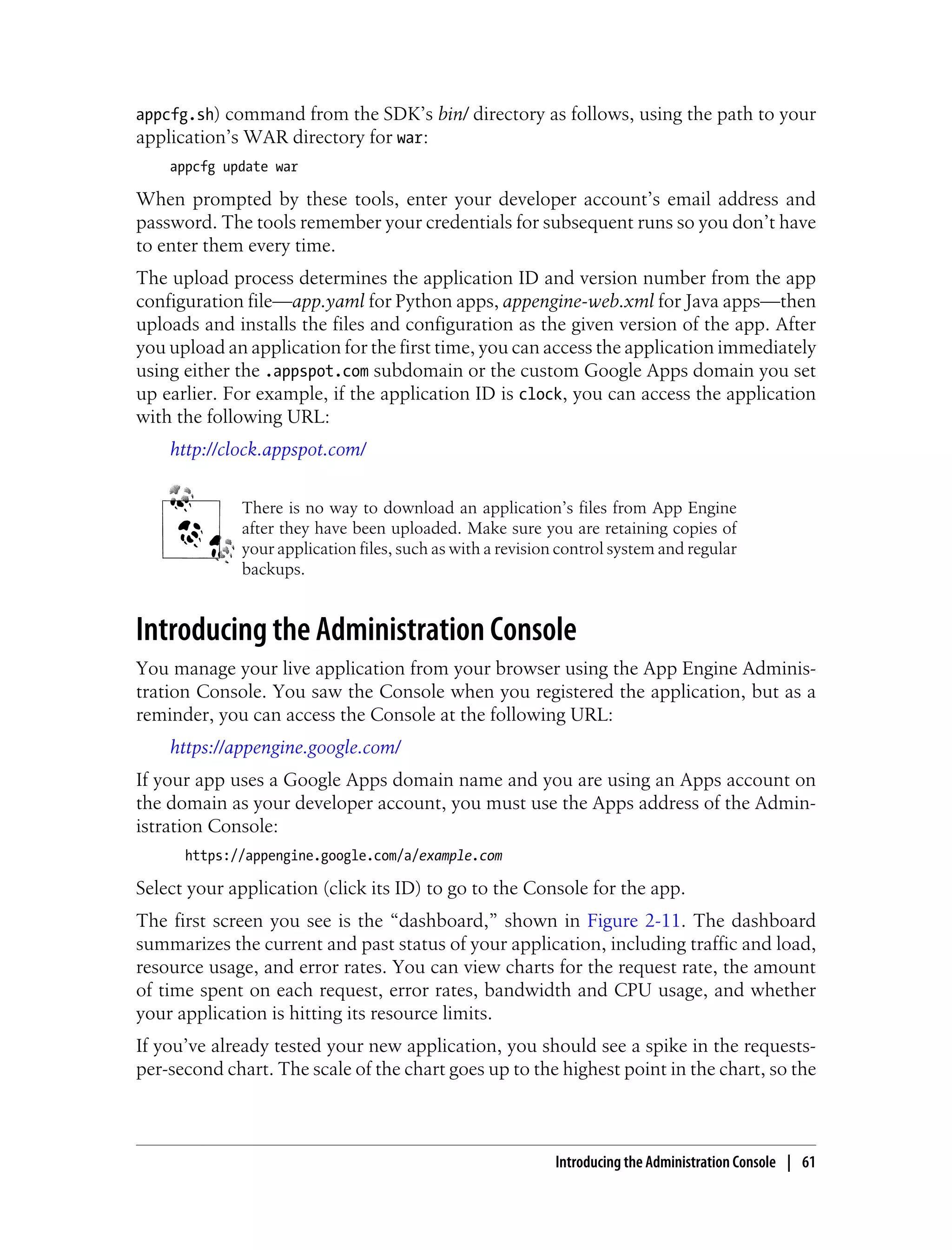 appcfg.sh) command from the SDK’s bin/ directory as follows, using the path to your
application’s WAR directory for war:
    appcfg update war

When prompted by these tools, enter your developer account’s email address and
password. The tools remember your credentials for subsequent runs so you don’t have
to enter them every time.
The upload process determines the application ID and version number from the app
configuration file—app.yaml for Python apps, appengine-web.xml for Java apps—then
uploads and installs the files and configuration as the given version of the app. After
you upload an application for the first time, you can access the application immediately
using either the .appspot.com subdomain or the custom Google Apps domain you set
up earlier. For example, if the application ID is clock, you can access the application
with the following URL:
    http://clock.appspot.com/


             There is no way to download an application’s files from App Engine
             after they have been uploaded. Make sure you are retaining copies of
             your application files, such as with a revision control system and regular
             backups.


Introducing the Administration Console
You manage your live application from your browser using the App Engine Adminis-
tration Console. You saw the Console when you registered the application, but as a
reminder, you can access the Console at the following URL:
    https://appengine.google.com/
If your app uses a Google Apps domain name and you are using an Apps account on
the domain as your developer account, you must use the Apps address of the Admin-
istration Console:
      https://appengine.google.com/a/example.com

Select your application (click its ID) to go to the Console for the app.
The first screen you see is the “dashboard,” shown in Figure 2-11. The dashboard
summarizes the current and past status of your application, including traffic and load,
resource usage, and error rates. You can view charts for the request rate, the amount
of time spent on each request, error rates, bandwidth and CPU usage, and whether
your application is hitting its resource limits.
If you’ve already tested your new application, you should see a spike in the requests-
per-second chart. The scale of the chart goes up to the highest point in the chart, so the



                                                           Introducing the Administration Console | 61
 