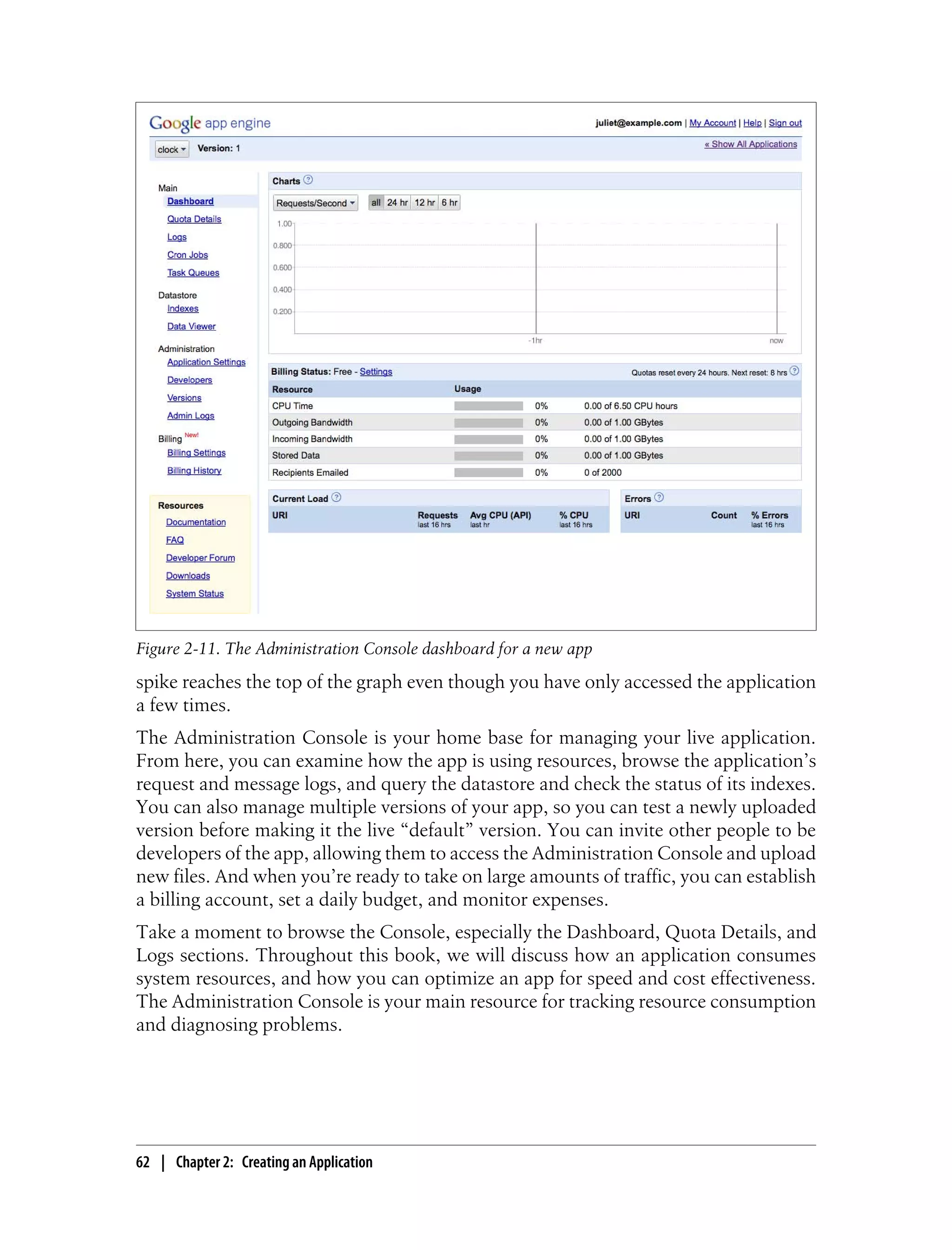 Figure 2-11. The Administration Console dashboard for a new app
spike reaches the top of the graph even though you have only accessed the application
a few times.
The Administration Console is your home base for managing your live application.
From here, you can examine how the app is using resources, browse the application’s
request and message logs, and query the datastore and check the status of its indexes.
You can also manage multiple versions of your app, so you can test a newly uploaded
version before making it the live “default” version. You can invite other people to be
developers of the app, allowing them to access the Administration Console and upload
new files. And when you’re ready to take on large amounts of traffic, you can establish
a billing account, set a daily budget, and monitor expenses.
Take a moment to browse the Console, especially the Dashboard, Quota Details, and
Logs sections. Throughout this book, we will discuss how an application consumes
system resources, and how you can optimize an app for speed and cost effectiveness.
The Administration Console is your main resource for tracking resource consumption
and diagnosing problems.




62 | Chapter 2: Creating an Application
 