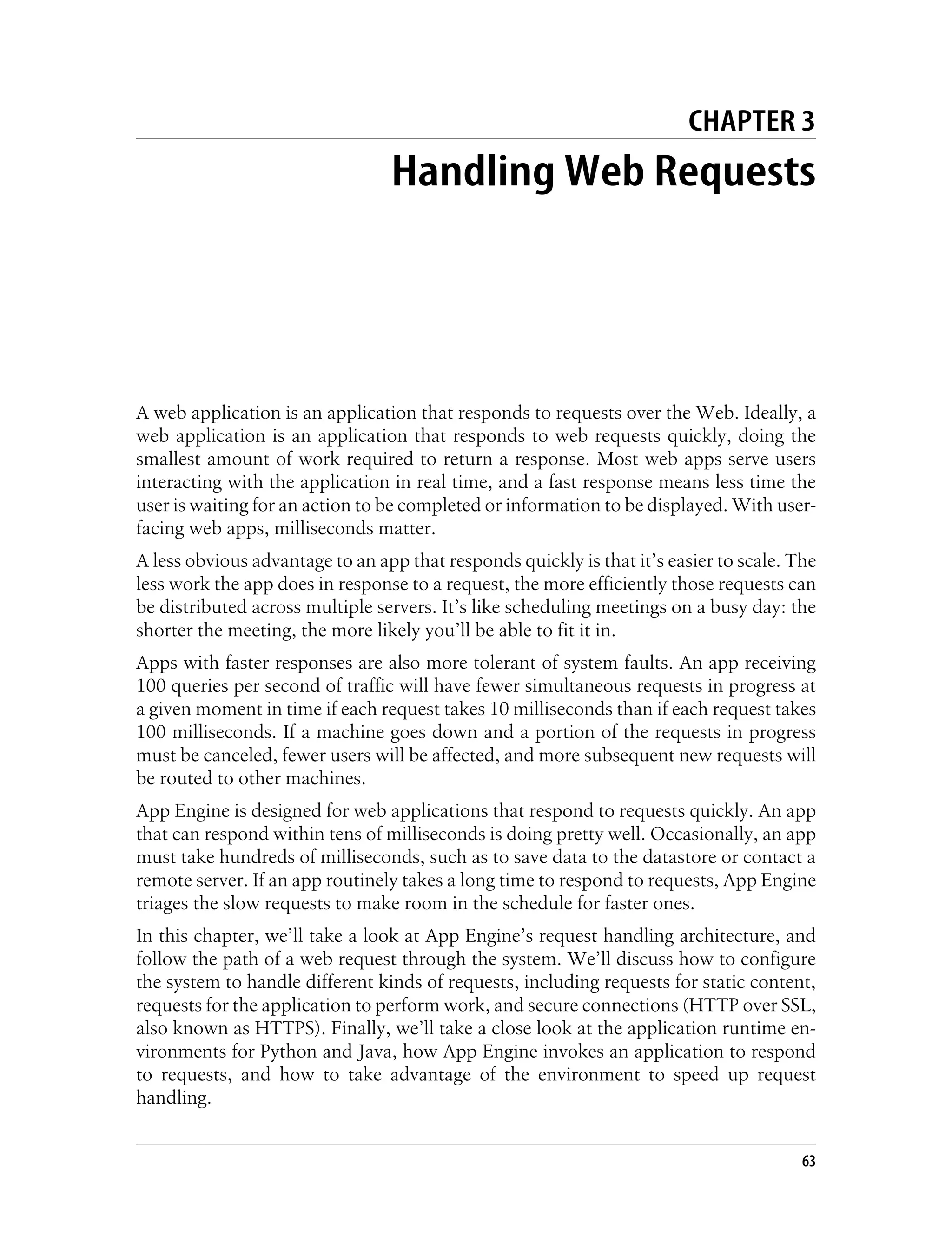 CHAPTER 3
                                 Handling Web Requests




A web application is an application that responds to requests over the Web. Ideally, a
web application is an application that responds to web requests quickly, doing the
smallest amount of work required to return a response. Most web apps serve users
interacting with the application in real time, and a fast response means less time the
user is waiting for an action to be completed or information to be displayed. With user-
facing web apps, milliseconds matter.
A less obvious advantage to an app that responds quickly is that it’s easier to scale. The
less work the app does in response to a request, the more efficiently those requests can
be distributed across multiple servers. It’s like scheduling meetings on a busy day: the
shorter the meeting, the more likely you’ll be able to fit it in.
Apps with faster responses are also more tolerant of system faults. An app receiving
100 queries per second of traffic will have fewer simultaneous requests in progress at
a given moment in time if each request takes 10 milliseconds than if each request takes
100 milliseconds. If a machine goes down and a portion of the requests in progress
must be canceled, fewer users will be affected, and more subsequent new requests will
be routed to other machines.
App Engine is designed for web applications that respond to requests quickly. An app
that can respond within tens of milliseconds is doing pretty well. Occasionally, an app
must take hundreds of milliseconds, such as to save data to the datastore or contact a
remote server. If an app routinely takes a long time to respond to requests, App Engine
triages the slow requests to make room in the schedule for faster ones.
In this chapter, we’ll take a look at App Engine’s request handling architecture, and
follow the path of a web request through the system. We’ll discuss how to configure
the system to handle different kinds of requests, including requests for static content,
requests for the application to perform work, and secure connections (HTTP over SSL,
also known as HTTPS). Finally, we’ll take a close look at the application runtime en-
vironments for Python and Java, how App Engine invokes an application to respond
to requests, and how to take advantage of the environment to speed up request
handling.


                                                                                        63
 