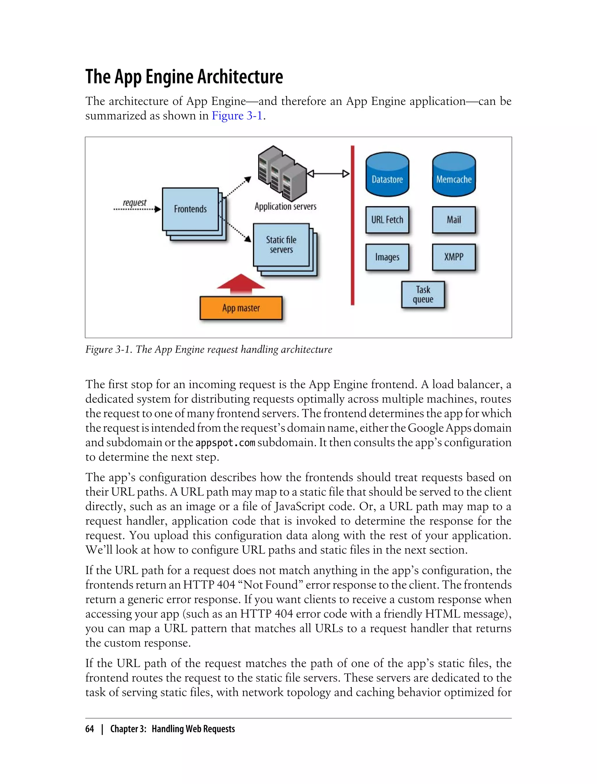 The App Engine Architecture
The architecture of App Engine—and therefore an App Engine application—can be
summarized as shown in Figure 3-1.




Figure 3-1. The App Engine request handling architecture


The first stop for an incoming request is the App Engine frontend. A load balancer, a
dedicated system for distributing requests optimally across multiple machines, routes
the request to one of many frontend servers. The frontend determines the app for which
the request is intended from the request’s domain name, either the Google Apps domain
and subdomain or the appspot.com subdomain. It then consults the app’s configuration
to determine the next step.
The app’s configuration describes how the frontends should treat requests based on
their URL paths. A URL path may map to a static file that should be served to the client
directly, such as an image or a file of JavaScript code. Or, a URL path may map to a
request handler, application code that is invoked to determine the response for the
request. You upload this configuration data along with the rest of your application.
We’ll look at how to configure URL paths and static files in the next section.
If the URL path for a request does not match anything in the app’s configuration, the
frontends return an HTTP 404 “Not Found” error response to the client. The frontends
return a generic error response. If you want clients to receive a custom response when
accessing your app (such as an HTTP 404 error code with a friendly HTML message),
you can map a URL pattern that matches all URLs to a request handler that returns
the custom response.
If the URL path of the request matches the path of one of the app’s static files, the
frontend routes the request to the static file servers. These servers are dedicated to the
task of serving static files, with network topology and caching behavior optimized for

64 | Chapter 3: Handling Web Requests
 