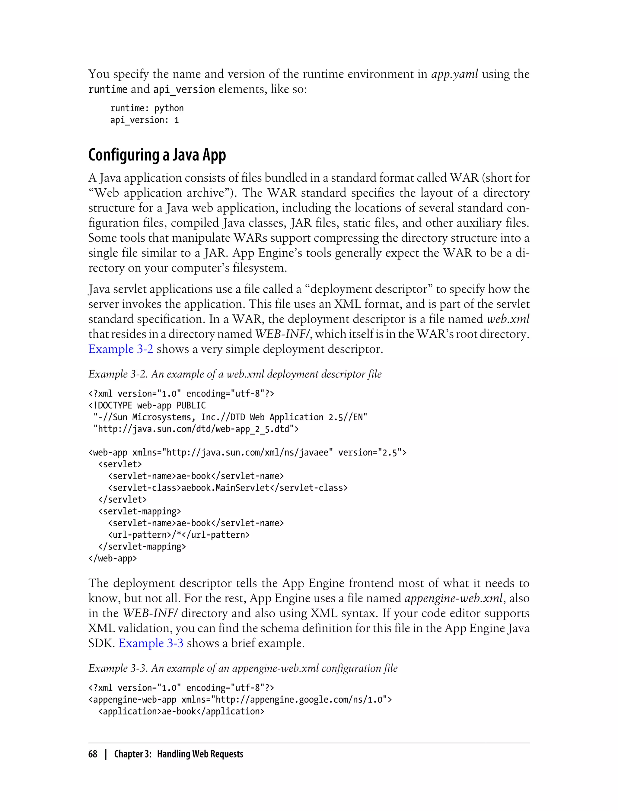 You specify the name and version of the runtime environment in app.yaml using the
runtime and api_version elements, like so:
     runtime: python
     api_version: 1


Configuring a Java App
A Java application consists of files bundled in a standard format called WAR (short for
“Web application archive”). The WAR standard specifies the layout of a directory
structure for a Java web application, including the locations of several standard con-
figuration files, compiled Java classes, JAR files, static files, and other auxiliary files.
Some tools that manipulate WARs support compressing the directory structure into a
single file similar to a JAR. App Engine’s tools generally expect the WAR to be a di-
rectory on your computer’s filesystem.
Java servlet applications use a file called a “deployment descriptor” to specify how the
server invokes the application. This file uses an XML format, and is part of the servlet
standard specification. In a WAR, the deployment descriptor is a file named web.xml
that resides in a directory named WEB-INF/, which itself is in the WAR’s root directory.
Example 3-2 shows a very simple deployment descriptor.
Example 3-2. An example of a web.xml deployment descriptor file
<?xml version="1.0" encoding="utf-8"?>
<!DOCTYPE web-app PUBLIC
 "-//Sun Microsystems, Inc.//DTD Web Application 2.5//EN"
 "http://java.sun.com/dtd/web-app_2_5.dtd">

<web-app xmlns="http://java.sun.com/xml/ns/javaee" version="2.5">
  <servlet>
    <servlet-name>ae-book</servlet-name>
    <servlet-class>aebook.MainServlet</servlet-class>
  </servlet>
  <servlet-mapping>
    <servlet-name>ae-book</servlet-name>
    <url-pattern>/*</url-pattern>
  </servlet-mapping>
</web-app>

The deployment descriptor tells the App Engine frontend most of what it needs to
know, but not all. For the rest, App Engine uses a file named appengine-web.xml, also
in the WEB-INF/ directory and also using XML syntax. If your code editor supports
XML validation, you can find the schema definition for this file in the App Engine Java
SDK. Example 3-3 shows a brief example.
Example 3-3. An example of an appengine-web.xml configuration file
<?xml version="1.0" encoding="utf-8"?>
<appengine-web-app xmlns="http://appengine.google.com/ns/1.0">
  <application>ae-book</application>



68 | Chapter 3: Handling Web Requests
 