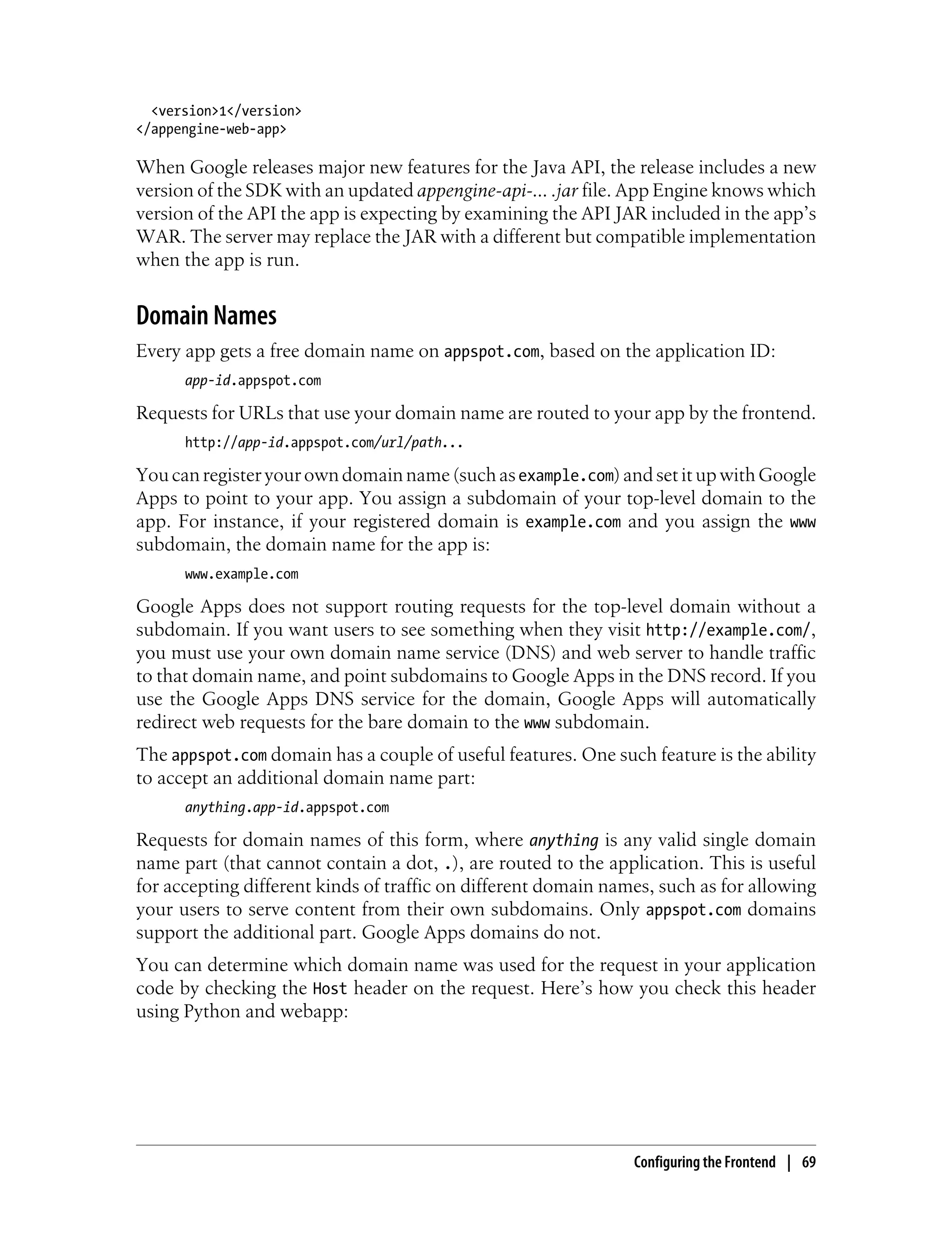 <version>1</version>
</appengine-web-app>

When Google releases major new features for the Java API, the release includes a new
version of the SDK with an updated appengine-api-... .jar file. App Engine knows which
version of the API the app is expecting by examining the API JAR included in the app’s
WAR. The server may replace the JAR with a different but compatible implementation
when the app is run.


Domain Names
Every app gets a free domain name on appspot.com, based on the application ID:
      app-id.appspot.com

Requests for URLs that use your domain name are routed to your app by the frontend.
      http://app-id.appspot.com/url/path...

You can register your own domain name (such as example.com) and set it up with Google
Apps to point to your app. You assign a subdomain of your top-level domain to the
app. For instance, if your registered domain is example.com and you assign the www
subdomain, the domain name for the app is:
      www.example.com

Google Apps does not support routing requests for the top-level domain without a
subdomain. If you want users to see something when they visit http://example.com/,
you must use your own domain name service (DNS) and web server to handle traffic
to that domain name, and point subdomains to Google Apps in the DNS record. If you
use the Google Apps DNS service for the domain, Google Apps will automatically
redirect web requests for the bare domain to the www subdomain.
The appspot.com domain has a couple of useful features. One such feature is the ability
to accept an additional domain name part:
      anything.app-id.appspot.com

Requests for domain names of this form, where anything is any valid single domain
name part (that cannot contain a dot, .), are routed to the application. This is useful
for accepting different kinds of traffic on different domain names, such as for allowing
your users to serve content from their own subdomains. Only appspot.com domains
support the additional part. Google Apps domains do not.
You can determine which domain name was used for the request in your application
code by checking the Host header on the request. Here’s how you check this header
using Python and webapp:




                                                                Configuring the Frontend | 69
 