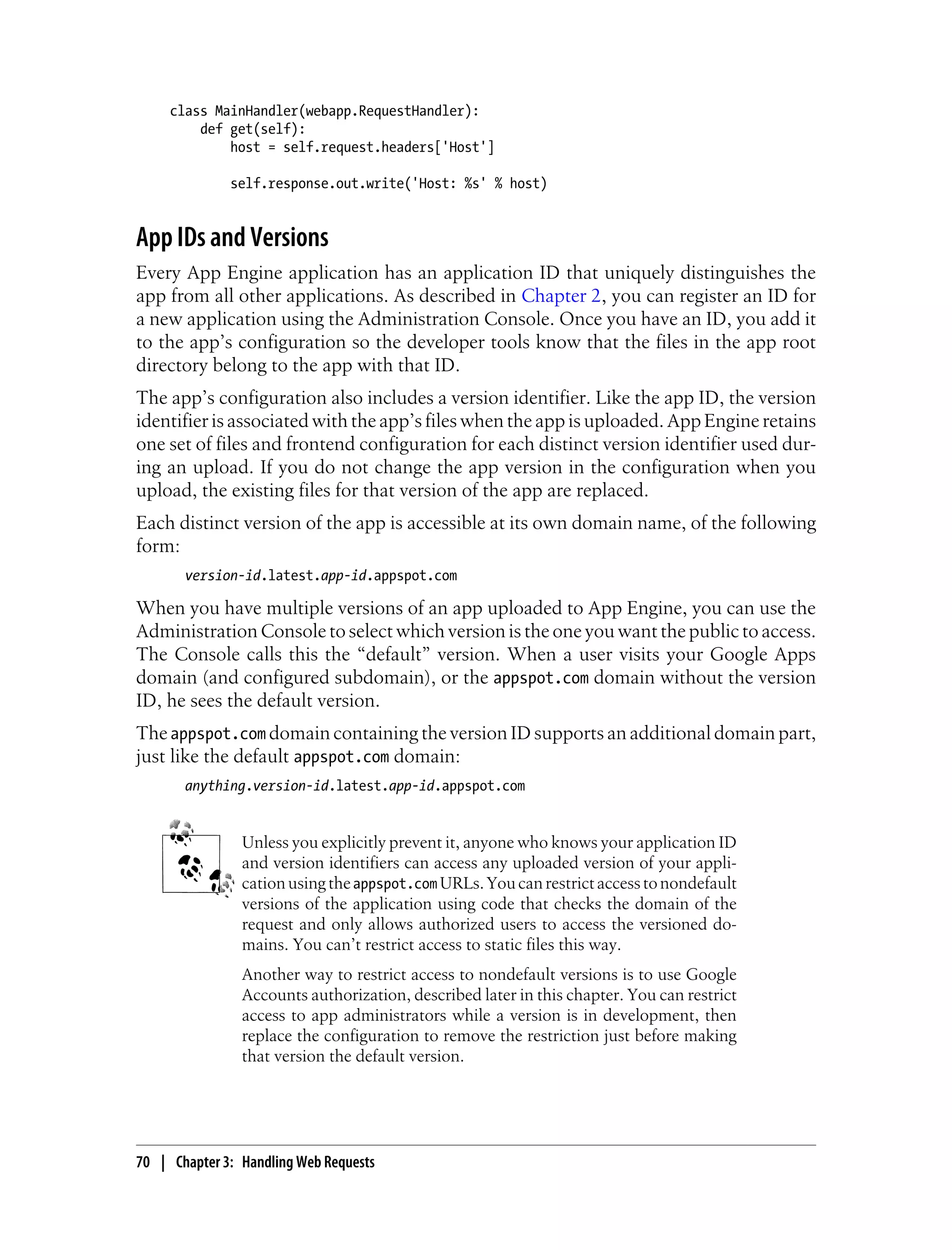 class MainHandler(webapp.RequestHandler):
         def get(self):
             host = self.request.headers['Host']

              self.response.out.write('Host: %s' % host)


App IDs and Versions
Every App Engine application has an application ID that uniquely distinguishes the
app from all other applications. As described in Chapter 2, you can register an ID for
a new application using the Administration Console. Once you have an ID, you add it
to the app’s configuration so the developer tools know that the files in the app root
directory belong to the app with that ID.
The app’s configuration also includes a version identifier. Like the app ID, the version
identifier is associated with the app’s files when the app is uploaded. App Engine retains
one set of files and frontend configuration for each distinct version identifier used dur-
ing an upload. If you do not change the app version in the configuration when you
upload, the existing files for that version of the app are replaced.
Each distinct version of the app is accessible at its own domain name, of the following
form:
       version-id.latest.app-id.appspot.com

When you have multiple versions of an app uploaded to App Engine, you can use the
Administration Console to select which version is the one you want the public to access.
The Console calls this the “default” version. When a user visits your Google Apps
domain (and configured subdomain), or the appspot.com domain without the version
ID, he sees the default version.
The appspot.com domain containing the version ID supports an additional domain part,
just like the default appspot.com domain:
       anything.version-id.latest.app-id.appspot.com


                Unless you explicitly prevent it, anyone who knows your application ID
                and version identifiers can access any uploaded version of your appli-
                cation using the appspot.com URLs. You can restrict access to nondefault
                versions of the application using code that checks the domain of the
                request and only allows authorized users to access the versioned do-
                mains. You can’t restrict access to static files this way.
                Another way to restrict access to nondefault versions is to use Google
                Accounts authorization, described later in this chapter. You can restrict
                access to app administrators while a version is in development, then
                replace the configuration to remove the restriction just before making
                that version the default version.




70 | Chapter 3: Handling Web Requests
 