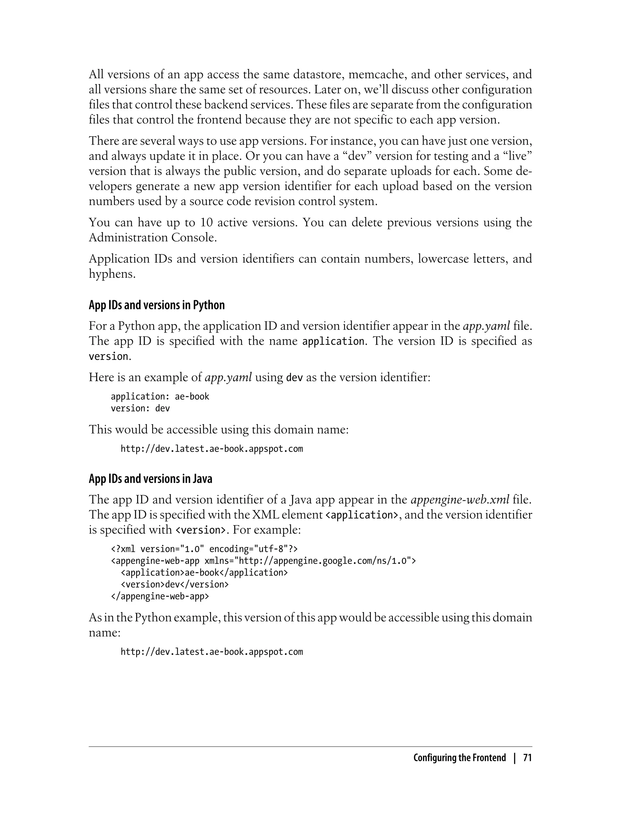 All versions of an app access the same datastore, memcache, and other services, and
all versions share the same set of resources. Later on, we’ll discuss other configuration
files that control these backend services. These files are separate from the configuration
files that control the frontend because they are not specific to each app version.
There are several ways to use app versions. For instance, you can have just one version,
and always update it in place. Or you can have a “dev” version for testing and a “live”
version that is always the public version, and do separate uploads for each. Some de-
velopers generate a new app version identifier for each upload based on the version
numbers used by a source code revision control system.
You can have up to 10 active versions. You can delete previous versions using the
Administration Console.
Application IDs and version identifiers can contain numbers, lowercase letters, and
hyphens.

App IDs and versions in Python
For a Python app, the application ID and version identifier appear in the app.yaml file.
The app ID is specified with the name application. The version ID is specified as
version.
Here is an example of app.yaml using dev as the version identifier:
     application: ae-book
     version: dev

This would be accessible using this domain name:
       http://dev.latest.ae-book.appspot.com


App IDs and versions in Java
The app ID and version identifier of a Java app appear in the appengine-web.xml file.
The app ID is specified with the XML element <application>, and the version identifier
is specified with <version>. For example:
     <?xml version="1.0" encoding="utf-8"?>
     <appengine-web-app xmlns="http://appengine.google.com/ns/1.0">
       <application>ae-book</application>
       <version>dev</version>
     </appengine-web-app>

As in the Python example, this version of this app would be accessible using this domain
name:
       http://dev.latest.ae-book.appspot.com




                                                                  Configuring the Frontend | 71
 