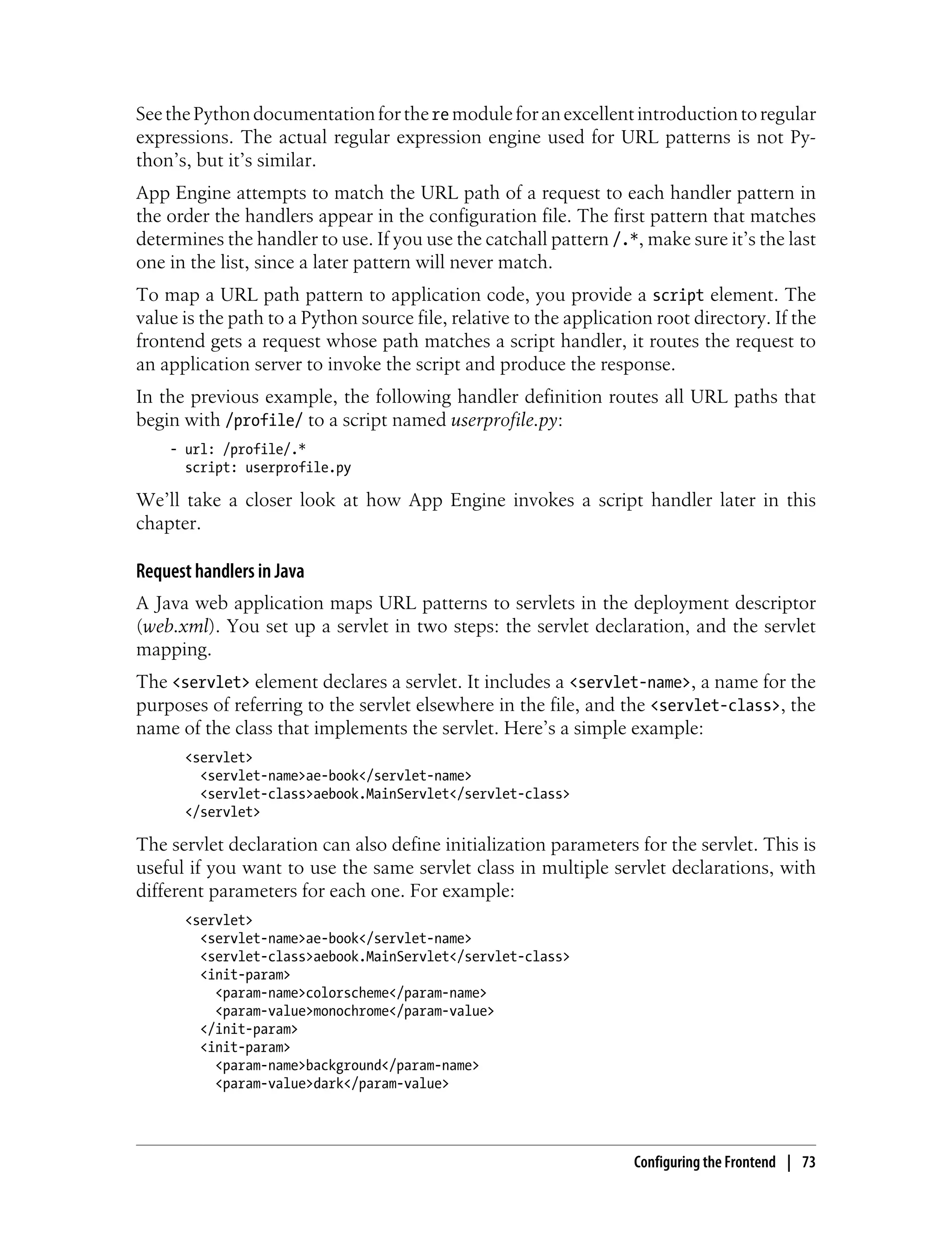 See the Python documentation for the re module for an excellent introduction to regular
expressions. The actual regular expression engine used for URL patterns is not Py-
thon’s, but it’s similar.
App Engine attempts to match the URL path of a request to each handler pattern in
the order the handlers appear in the configuration file. The first pattern that matches
determines the handler to use. If you use the catchall pattern /.*, make sure it’s the last
one in the list, since a later pattern will never match.
To map a URL path pattern to application code, you provide a script element. The
value is the path to a Python source file, relative to the application root directory. If the
frontend gets a request whose path matches a script handler, it routes the request to
an application server to invoke the script and produce the response.
In the previous example, the following handler definition routes all URL paths that
begin with /profile/ to a script named userprofile.py:
    - url: /profile/.*
      script: userprofile.py

We’ll take a closer look at how App Engine invokes a script handler later in this
chapter.

Request handlers in Java
A Java web application maps URL patterns to servlets in the deployment descriptor
(web.xml). You set up a servlet in two steps: the servlet declaration, and the servlet
mapping.
The <servlet> element declares a servlet. It includes a <servlet-name>, a name for the
purposes of referring to the servlet elsewhere in the file, and the <servlet-class>, the
name of the class that implements the servlet. Here’s a simple example:
      <servlet>
        <servlet-name>ae-book</servlet-name>
        <servlet-class>aebook.MainServlet</servlet-class>
      </servlet>

The servlet declaration can also define initialization parameters for the servlet. This is
useful if you want to use the same servlet class in multiple servlet declarations, with
different parameters for each one. For example:
      <servlet>
        <servlet-name>ae-book</servlet-name>
        <servlet-class>aebook.MainServlet</servlet-class>
        <init-param>
          <param-name>colorscheme</param-name>
          <param-value>monochrome</param-value>
        </init-param>
        <init-param>
          <param-name>background</param-name>
          <param-value>dark</param-value>




                                                                    Configuring the Frontend | 73
 