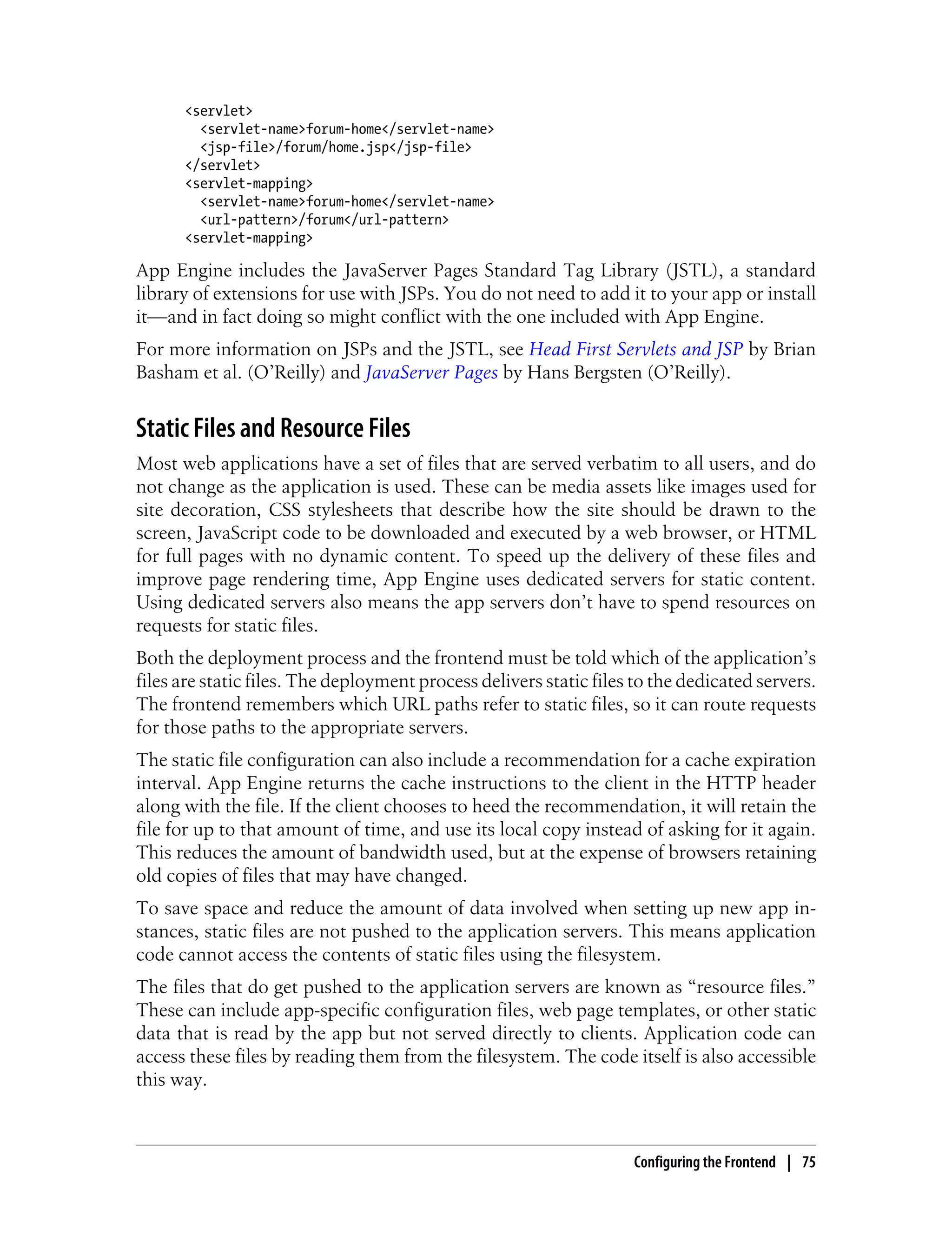 <servlet>
        <servlet-name>forum-home</servlet-name>
        <jsp-file>/forum/home.jsp</jsp-file>
      </servlet>
      <servlet-mapping>
        <servlet-name>forum-home</servlet-name>
        <url-pattern>/forum</url-pattern>
      <servlet-mapping>

App Engine includes the JavaServer Pages Standard Tag Library (JSTL), a standard
library of extensions for use with JSPs. You do not need to add it to your app or install
it—and in fact doing so might conflict with the one included with App Engine.
For more information on JSPs and the JSTL, see Head First Servlets and JSP by Brian
Basham et al. (O’Reilly) and JavaServer Pages by Hans Bergsten (O’Reilly).


Static Files and Resource Files
Most web applications have a set of files that are served verbatim to all users, and do
not change as the application is used. These can be media assets like images used for
site decoration, CSS stylesheets that describe how the site should be drawn to the
screen, JavaScript code to be downloaded and executed by a web browser, or HTML
for full pages with no dynamic content. To speed up the delivery of these files and
improve page rendering time, App Engine uses dedicated servers for static content.
Using dedicated servers also means the app servers don’t have to spend resources on
requests for static files.
Both the deployment process and the frontend must be told which of the application’s
files are static files. The deployment process delivers static files to the dedicated servers.
The frontend remembers which URL paths refer to static files, so it can route requests
for those paths to the appropriate servers.
The static file configuration can also include a recommendation for a cache expiration
interval. App Engine returns the cache instructions to the client in the HTTP header
along with the file. If the client chooses to heed the recommendation, it will retain the
file for up to that amount of time, and use its local copy instead of asking for it again.
This reduces the amount of bandwidth used, but at the expense of browsers retaining
old copies of files that may have changed.
To save space and reduce the amount of data involved when setting up new app in-
stances, static files are not pushed to the application servers. This means application
code cannot access the contents of static files using the filesystem.
The files that do get pushed to the application servers are known as “resource files.”
These can include app-specific configuration files, web page templates, or other static
data that is read by the app but not served directly to clients. Application code can
access these files by reading them from the filesystem. The code itself is also accessible
this way.



                                                                    Configuring the Frontend | 75
 