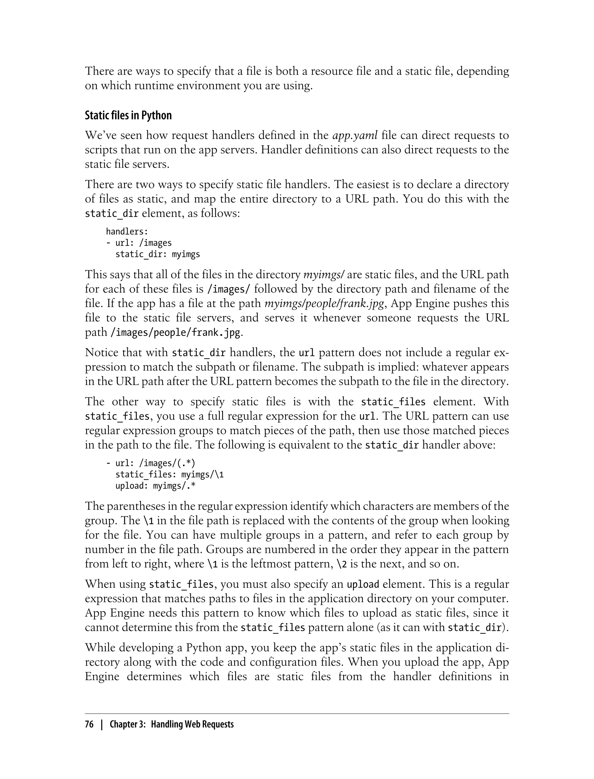 There are ways to specify that a file is both a resource file and a static file, depending
on which runtime environment you are using.

Static files in Python
We’ve seen how request handlers defined in the app.yaml file can direct requests to
scripts that run on the app servers. Handler definitions can also direct requests to the
static file servers.
There are two ways to specify static file handlers. The easiest is to declare a directory
of files as static, and map the entire directory to a URL path. You do this with the
static_dir element, as follows:
     handlers:
     - url: /images
       static_dir: myimgs

This says that all of the files in the directory myimgs/ are static files, and the URL path
for each of these files is /images/ followed by the directory path and filename of the
file. If the app has a file at the path myimgs/people/frank.jpg, App Engine pushes this
file to the static file servers, and serves it whenever someone requests the URL
path /images/people/frank.jpg.
Notice that with static_dir handlers, the url pattern does not include a regular ex-
pression to match the subpath or filename. The subpath is implied: whatever appears
in the URL path after the URL pattern becomes the subpath to the file in the directory.
The other way to specify static files is with the static_files element. With
static_files, you use a full regular expression for the url. The URL pattern can use
regular expression groups to match pieces of the path, then use those matched pieces
in the path to the file. The following is equivalent to the static_dir handler above:
     - url: /images/(.*)
       static_files: myimgs/1
       upload: myimgs/.*

The parentheses in the regular expression identify which characters are members of the
group. The 1 in the file path is replaced with the contents of the group when looking
for the file. You can have multiple groups in a pattern, and refer to each group by
number in the file path. Groups are numbered in the order they appear in the pattern
from left to right, where 1 is the leftmost pattern, 2 is the next, and so on.
When using static_files, you must also specify an upload element. This is a regular
expression that matches paths to files in the application directory on your computer.
App Engine needs this pattern to know which files to upload as static files, since it
cannot determine this from the static_files pattern alone (as it can with static_dir).
While developing a Python app, you keep the app’s static files in the application di-
rectory along with the code and configuration files. When you upload the app, App
Engine determines which files are static files from the handler definitions in


76 | Chapter 3: Handling Web Requests
 
