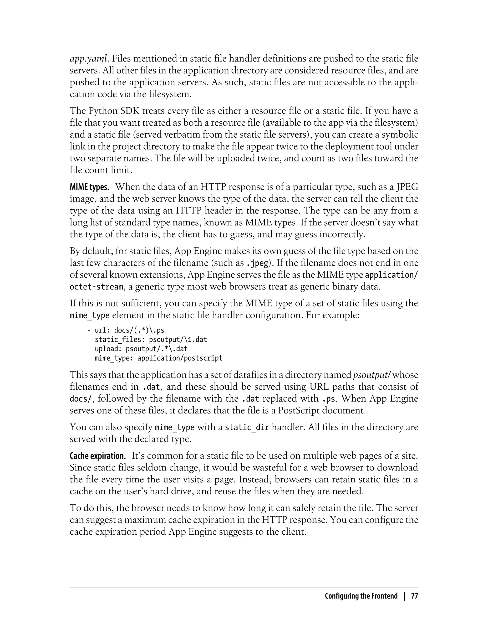 app.yaml. Files mentioned in static file handler definitions are pushed to the static file
servers. All other files in the application directory are considered resource files, and are
pushed to the application servers. As such, static files are not accessible to the appli-
cation code via the filesystem.
The Python SDK treats every file as either a resource file or a static file. If you have a
file that you want treated as both a resource file (available to the app via the filesystem)
and a static file (served verbatim from the static file servers), you can create a symbolic
link in the project directory to make the file appear twice to the deployment tool under
two separate names. The file will be uploaded twice, and count as two files toward the
file count limit.
MIME types. When the data of an HTTP response is of a particular type, such as a JPEG
image, and the web server knows the type of the data, the server can tell the client the
type of the data using an HTTP header in the response. The type can be any from a
long list of standard type names, known as MIME types. If the server doesn’t say what
the type of the data is, the client has to guess, and may guess incorrectly.
By default, for static files, App Engine makes its own guess of the file type based on the
last few characters of the filename (such as .jpeg). If the filename does not end in one
of several known extensions, App Engine serves the file as the MIME type application/
octet-stream, a generic type most web browsers treat as generic binary data.
If this is not sufficient, you can specify the MIME type of a set of static files using the
mime_type element in the static file handler configuration. For example:
    - url: docs/(.*).ps
      static_files: psoutput/1.dat
      upload: psoutput/.*.dat
      mime_type: application/postscript

This says that the application has a set of datafiles in a directory named psoutput/ whose
filenames end in .dat, and these should be served using URL paths that consist of
docs/, followed by the filename with the .dat replaced with .ps. When App Engine
serves one of these files, it declares that the file is a PostScript document.
You can also specify mime_type with a static_dir handler. All files in the directory are
served with the declared type.
Cache expiration. It’s common for a static file to be used on multiple web pages of a site.
Since static files seldom change, it would be wasteful for a web browser to download
the file every time the user visits a page. Instead, browsers can retain static files in a
cache on the user’s hard drive, and reuse the files when they are needed.
To do this, the browser needs to know how long it can safely retain the file. The server
can suggest a maximum cache expiration in the HTTP response. You can configure the
cache expiration period App Engine suggests to the client.




                                                                   Configuring the Frontend | 77
 