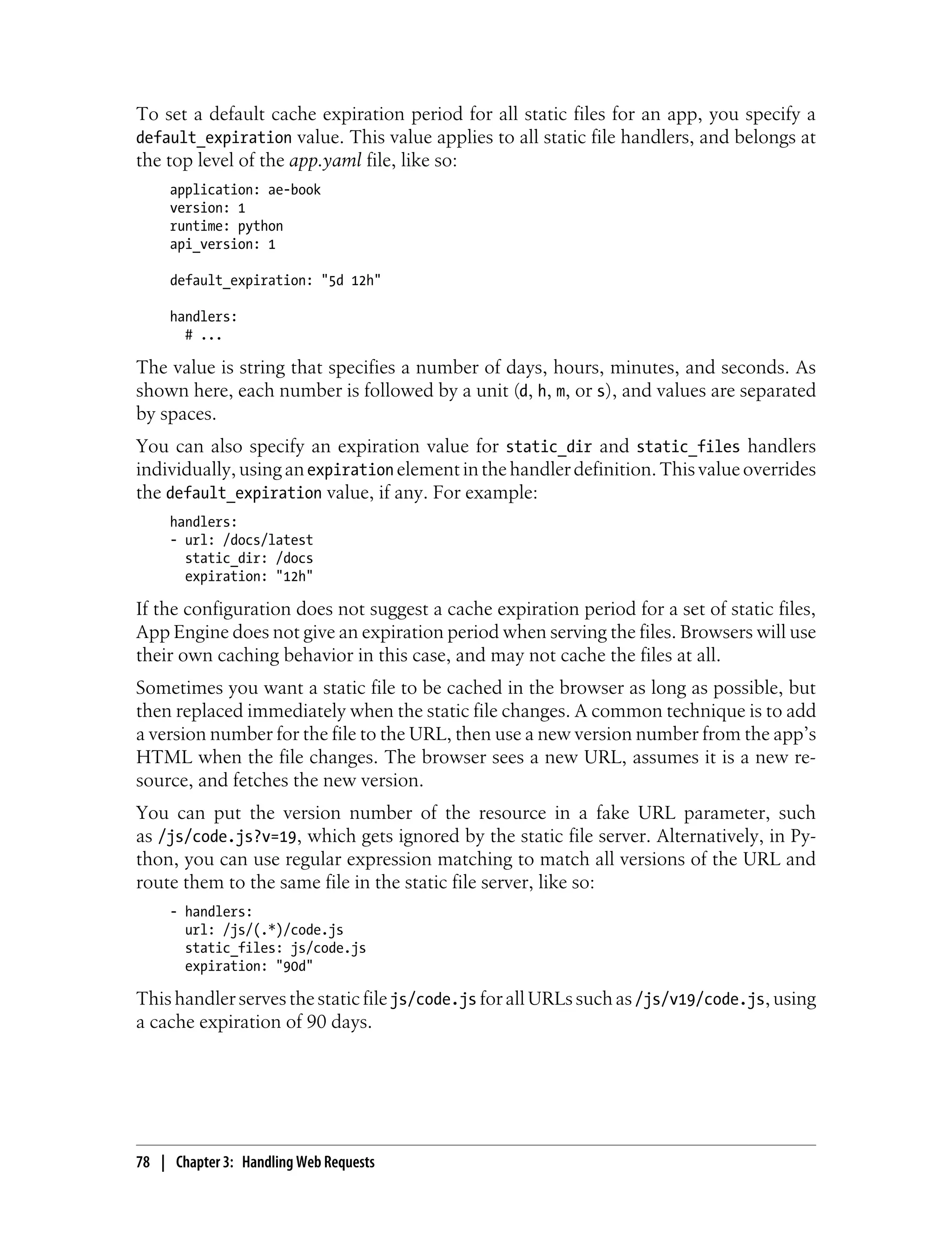To set a default cache expiration period for all static files for an app, you specify a
default_expiration value. This value applies to all static file handlers, and belongs at
the top level of the app.yaml file, like so:
     application: ae-book
     version: 1
     runtime: python
     api_version: 1

     default_expiration: "5d 12h"

     handlers:
       # ...

The value is string that specifies a number of days, hours, minutes, and seconds. As
shown here, each number is followed by a unit (d, h, m, or s), and values are separated
by spaces.
You can also specify an expiration value for static_dir and static_files handlers
individually, using an expiration element in the handler definition. This value overrides
the default_expiration value, if any. For example:
     handlers:
     - url: /docs/latest
       static_dir: /docs
       expiration: "12h"

If the configuration does not suggest a cache expiration period for a set of static files,
App Engine does not give an expiration period when serving the files. Browsers will use
their own caching behavior in this case, and may not cache the files at all.
Sometimes you want a static file to be cached in the browser as long as possible, but
then replaced immediately when the static file changes. A common technique is to add
a version number for the file to the URL, then use a new version number from the app’s
HTML when the file changes. The browser sees a new URL, assumes it is a new re-
source, and fetches the new version.
You can put the version number of the resource in a fake URL parameter, such
as /js/code.js?v=19, which gets ignored by the static file server. Alternatively, in Py-
thon, you can use regular expression matching to match all versions of the URL and
route them to the same file in the static file server, like so:
     - handlers:
       url: /js/(.*)/code.js
       static_files: js/code.js
       expiration: "90d"

This handler serves the static file js/code.js for all URLs such as /js/v19/code.js, using
a cache expiration of 90 days.




78 | Chapter 3: Handling Web Requests
 