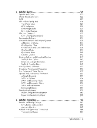 5. Datastore Queries . . . . . . . . . . . . . . . . . . . . . . . . . . . . . . . . . . . . . . . . . . . . . . . . . . . . . 121
      Queries and Kinds                                                                                                     122
      Query Results and Keys                                                                                                122
      GQL                                                                                                                   123
      The Python Query API                                                                                                  126
         The Query Class                                                                                                    127
         GQL in Python                                                                                                      128
         Retrieving Results                                                                                                 129
         Keys-Only Queries                                                                                                  131
      The Java Query API                                                                                                    132
         Keys-Only Queries in Java                                                                                          133
      Introducing Indexes                                                                                                   134
      Automatic Indexes and Simple Queries                                                                                  136
         All Entities of a Kind                                                                                             137
         One Equality Filter                                                                                                137
         Greater-Than and Less-Than Filters                                                                                 138
         One Sort Order                                                                                                     139
         Queries on Keys                                                                                                    141
         Kindless Queries                                                                                                   142
      Custom Indexes and Complex Queries                                                                                    143
         Multiple Sort Orders                                                                                               143
         Filters on Multiple Properties                                                                                     144
         Multiple Equality Filters                                                                                          147
      Not-Equal and IN Filters                                                                                              150
      Unset and Nonindexed Properties                                                                                       150
      Sort Orders and Value Types                                                                                           152
      Queries and Multivalued Properties                                                                                    153
         A Simple Example                                                                                                   153
         MVPs in Python                                                                                                     154
         MVPs and Equality Filters                                                                                          155
         MVPs and Inequality Filters                                                                                        156
         MVPs and Sort Orders                                                                                               157
         Exploding Indexes                                                                                                  159
      Configuring Indexes                                                                                                   159
         Index Configuration for Python                                                                                     160
         Index Configuration for Java                                                                                       161

6. Datastore Transactions . . . . . . . . . . . . . . . . . . . . . . . . . . . . . . . . . . . . . . . . . . . . . . . . 163
      Entities and Entity Groups                                                                                            165
        Keys, Paths, and Ancestors                                                                                          166
        Ancestor Queries                                                                                                    167
      What Can Happen in a Transaction                                                                                      168
        Transactional Reads                                                                                                 169


                                                                                                       Table of Contents | ix
 
