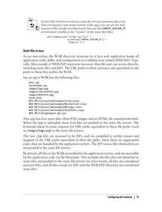 If you’d like browsers to reload a static file resource automatically every
                 time you launch a new major version of the app, you can use the mul-
                 tiversion URL handler just discussed, then use the CURRENT_VERSION_ID
                 environment variable as the “version” in the static file URLs:
                       self.response.out('<script src="/js/' +
                                         os.environ['CURRENT_VERSION_ID'] +
                                         '/code.js" />')


Static files in Java
As we saw earlier, the WAR directory structure for a Java web application keeps all
application code, JARs, and configuration in a subdirectory named WEB-INF/. Typi-
cally, files outside of WEB-INF/ represent resources that the user can access directly,
including static files and JSPs. The URL paths to these resources are equivalent to the
paths to these files within the WAR.
Say an app’s WAR has the following files:
     main.jsp
     forum/home.jsp
     images/logo.png
     images/cancelbutton.png
     images/okbutton.png
     terms.html
     WEB-INF/classes/com/example/Forum.class
     WEB-INF/classes/com/example/MainServlet.class
     WEB-INF/classes/com/example/Message.class
     WEB-INF/classes/com/example/UserPrefs.class
     WEB-INF/lib/appengine-api.jar

This app has four static files: three PNG images and an HTML file named terms.html.
When the app is uploaded, these four files are pushed to the static file servers. The
frontends know to route requests for URL paths equivalent to these file paths (such
as /images/logo.png) to the static file servers.
The two .jsp files are assumed to be JSPs, and are compiled to servlet classes and
mapped to the URL paths equivalent to their file paths. Since these are application
code, they are handled by the application servers. The JSP source files themselves are
not pushed to the static file servers.
By default, all files in the WAR are pushed to the application servers, and are accessible
by the application code via the filesystem. This includes the files that are identified as
static files and pushed to the static file servers. In other words, all files are considered
resource files, and all files except for JSPs and the WEB-INF/ directory are considered
static files.




                                                                              Configuring the Frontend | 79
 