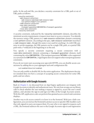 paths. In the web.xml file, you declare a security constraint for a URL path or set of
URL paths as follows:
      <security-constraint>
        <web-resource-collection>
          <web-resource-name>home</web-resource-name>
          <url-pattern>/home/*</url-pattern>
        </web-resource-collection>
        <user-data-constraint>
          <transport-guarantee>CONFIDENTIAL</transport-guarantee>
        </user-data-constraint>
      </security-constraint>

A security constraint, indicated by the <security-constraint> element, describes the
minimum security requirements a request must meet to access a resource. You identify
the resource using a URL pattern in a <web-resource-collection> element containing
a <url-pattern> element. (According to the spec, <web-resource-collection> must have
a <web-resource-name>, though this name is not used for anything.) As with URL pat-
terns in servlet mappings, the URL pattern can be a single URL path, or a partial URL
path with a * wildcard at the beginning or at the end.
You specify a security constraint requiring a secure connection with a
<user-data-constraint> element containing a <transport-guarantee> element, itself
containing the value CONFIDENTIAL. (The transport guarantee INTEGRAL is also supported
as a synonym for CONFIDENTIAL.) App Engine does not support other transport guarantee
constraints.
If you do not want users accessing your app with HTTPS, you can disable secure con-
nections by adding this to your appengine-web.xml configuration file:
      <ssl-enabled>false</ssl-enabled>

You can only enable or disable SSL for the entire application. The deployment descrip-
tor standard does not have a concept of accepting secure connections for some URL
paths and not others.


Authorization with Google Accounts
Back in Chapter 2, we discussed how an App Engine application can integrate with
Google Accounts to identify and authenticate users. We saw how an app can use library
calls to check whether the user making a request is signed in, access the user’s email
address, and calculate the sign-in and sign-out URLs of the Google Accounts system.
With this API, application code can perform fine-grained access control and customize
displays.
Another way to do access control is to leave it to the frontend. With just a little con-
figuration, you can instruct the frontend to protect access to specific URL handlers such
that only signed-in users can request them. If a user who is not signed in requests such
a URL, the frontend redirects the user to the Google Accounts sign-in and registration



                                                                    Configuring the Frontend | 83
 
