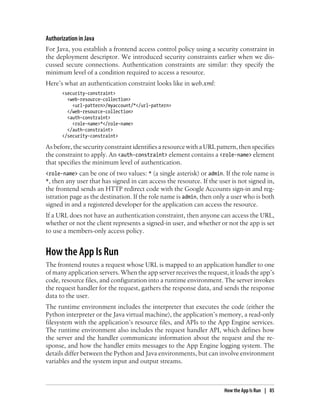 Authorization in Java
For Java, you establish a frontend access control policy using a security constraint in
the deployment descriptor. We introduced security constraints earlier when we dis-
cussed secure connections. Authentication constraints are similar: they specify the
minimum level of a condition required to access a resource.
Here’s what an authentication constraint looks like in web.xml:
       <security-constraint>
         <web-resource-collection>
           <url-pattern>/myaccount/*</url-pattern>
         </web-resource-collection>
         <auth-constraint>
           <role-name>*</role-name>
         </auth-constraint>
       </security-constraint>

As before, the security constraint identifies a resource with a URL pattern, then specifies
the constraint to apply. An <auth-constraint> element contains a <role-name> element
that specifies the minimum level of authentication.
<role-name> can be one of two values: * (a single asterisk) or admin. If the role name is
*, then any user that has signed in can access the resource. If the user is not signed in,
the frontend sends an HTTP redirect code with the Google Accounts sign-in and reg-
istration page as the destination. If the role name is admin, then only a user who is both
signed in and a registered developer for the application can access the resource.
If a URL does not have an authentication constraint, then anyone can access the URL,
whether or not the client represents a signed-in user, and whether or not the app is set
to use a members-only access policy.


How the App Is Run
The frontend routes a request whose URL is mapped to an application handler to one
of many application servers. When the app server receives the request, it loads the app’s
code, resource files, and configuration into a runtime environment. The server invokes
the request handler for the request, gathers the response data, and sends the response
data to the user.
The runtime environment includes the interpreter that executes the code (either the
Python interpreter or the Java virtual machine), the application’s memory, a read-only
filesystem with the application’s resource files, and APIs to the App Engine services.
The runtime environment also includes the request handler API, which defines how
the server and the handler communicate information about the request and the re-
sponse, and how the handler emits messages to the App Engine logging system. The
details differ between the Python and Java environments, but can involve environment
variables and the system input and output streams.



                                                                       How the App Is Run | 85
 