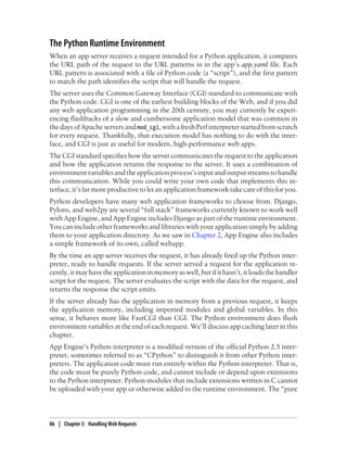 The Python Runtime Environment
When an app server receives a request intended for a Python application, it compares
the URL path of the request to the URL patterns in in the app’s app.yaml file. Each
URL pattern is associated with a file of Python code (a “script”), and the first pattern
to match the path identifies the script that will handle the request.
The server uses the Common Gateway Interface (CGI) standard to communicate with
the Python code. CGI is one of the earliest building blocks of the Web, and if you did
any web application programming in the 20th century, you may currently be experi-
encing flashbacks of a slow and cumbersome application model that was common in
the days of Apache servers and mod_cgi, with a fresh Perl interpreter started from scratch
for every request. Thankfully, that execution model has nothing to do with the inter-
face, and CGI is just as useful for modern, high-performance web apps.
The CGI standard specifies how the server communicates the request to the application
and how the application returns the response to the server. It uses a combination of
environment variables and the application process’s input and output streams to handle
this communication. While you could write your own code that implements this in-
terface, it’s far more productive to let an application framework take care of this for you.
Python developers have many web application frameworks to choose from. Django,
Pylons, and web2py are several “full stack” frameworks currently known to work well
with App Engine, and App Engine includes Django as part of the runtime environment.
You can include other frameworks and libraries with your application simply by adding
them to your application directory. As we saw in Chapter 2, App Engine also includes
a simple framework of its own, called webapp.
By the time an app server receives the request, it has already fired up the Python inter-
preter, ready to handle requests. If the server served a request for the application re-
cently, it may have the application in memory as well, but if it hasn’t, it loads the handler
script for the request. The server evaluates the script with the data for the request, and
returns the response the script emits.
If the server already has the application in memory from a previous request, it keeps
the application memory, including imported modules and global variables. In this
sense, it behaves more like FastCGI than CGI. The Python environment does flush
environment variables at the end of each request. We’ll discuss app caching later in this
chapter.
App Engine’s Python interpreter is a modified version of the official Python 2.5 inter-
preter, sometimes referred to as “CPython” to distinguish it from other Python inter-
preters. The application code must run entirely within the Python interpreter. That is,
the code must be purely Python code, and cannot include or depend upon extensions
to the Python interpreter. Python modules that include extensions written in C cannot
be uploaded with your app or otherwise added to the runtime environment. The “pure



86 | Chapter 3: Handling Web Requests
 