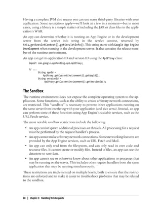 Having a complete JVM also means you can use many third-party libraries with your
application. Some restrictions apply—we’ll look at a few in a moment—but in most
cases, using a library is a simple matter of including the JAR or class files in the appli-
cation’s WAR.
An app can determine whether it is running on App Engine or in the development
server from the servlet info string in the servlet context, returned by
this.getServletContext().getServletInfo(). This string starts with Google App Engine
Development when running in the development server. It also contains the release num-
ber of the runtime environment.
An app can get its application ID and version ID using the ApiProxy class:
     import com.google.apphosting.api.ApiProxy;

     // ...
              String appId =
                  ApiProxy.getCurrentEnvironment().getAppId();
              String versionId =
                   ApiProxy.getCurrentEnvironment().getVersionId();


The Sandbox
The runtime environment does not expose the complete operating system to the ap-
plication. Some functions, such as the ability to create arbitrary network connections,
are restricted. This “sandbox” is necessary to prevent other applications running on
the same server from interfering with your application (and vice versa). Instead, an app
can perform some of these functions using App Engine’s scalable services, such as the
URL Fetch service.
The most notable sandbox restrictions include the following:
 • An app cannot spawn additional processes or threads. All processing for a request
   must be performed by the request handler’s process.
 • An app cannot make arbitrary network connections. Some networking features are
   provided by the App Engine services, such as URL Fetch and Mail.
 • An app can only read from the filesystem, and can only read its own code and
   resource files. It cannot create or modify files. Instead of files, an app can use the
   datastore to save data.
 • An app cannot see or otherwise know about other applications or processes that
   may be running on the server. This includes other request handlers from the same
   application that may be running simultaneously.
These restrictions are implemented on multiple levels, both to ensure that the restric-
tions are enforced and to make it easier to troubleshoot problems that may be related
to the sandbox.




88 | Chapter 3: Handling Web Requests
 