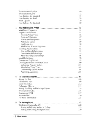 Transactions in Python                                                                                              169
        Transactions in Java                                                                                                172
        How Entities Are Updated                                                                                            175
        How Entities Are Read                                                                                               178
        Batch Updates                                                                                                       179
        How Indexes Are Updated                                                                                             180

   7. Data Modeling with Python . . . . . . . . . . . . . . . . . . . . . . . . . . . . . . . . . . . . . . . . . . . . 183
        Models and Properties                                                                                               184
        Property Declarations                                                                                               185
           Property Value Types                                                                                             186
           Property Validation                                                                                              187
           Nonindexed Properties                                                                                            188
           Automatic Values                                                                                                 189
           List Properties                                                                                                  190
           Models and Schema Migration                                                                                      191
        Modeling Relationships                                                                                              192
           One-to-Many Relationships                                                                                        195
           One-to-One Relationships                                                                                         195
           Many-to-Many Relationships                                                                                       196
        Model Inheritance                                                                                                   198
        Queries and PolyModels                                                                                              199
        Creating Your Own Property Classes                                                                                  200
           Validating Property Values                                                                                       201
           Marshaling Value Types                                                                                           202
           Customizing Default Values                                                                                       204
           Accepting Arguments                                                                                              205

   8. The Java Persistence API . . . . . . . . . . . . . . . . . . . . . . . . . . . . . . . . . . . . . . . . . . . . . . . 207
        Setting Up JPA                                                                                                      208
        Entities and Keys                                                                                                   209
        Entity Properties                                                                                                   212
        Embedded Objects                                                                                                    213
        Saving, Fetching, and Deleting Objects                                                                              214
        Transactions in JPA                                                                                                 216
        Queries and JPQL                                                                                                    217
        Relationships                                                                                                       220
        For More Information                                                                                                225

   9. The Memory Cache . . . . . . . . . . . . . . . . . . . . . . . . . . . . . . . . . . . . . . . . . . . . . . . . . . . . 227
        The Python Memcache API                                                                                             228
          Setting and Getting Values in Python                                                                              229
          Setting and Getting Multiple Values                                                                               230


x | Table of Contents
 