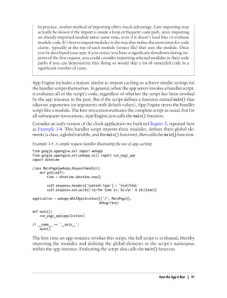 In practice, neither method of importing offers much advantage. Late importing may
   actually be slower if the import is inside a loop or frequent code path, since importing
   an already-imported module takes some time, even if it doesn’t load files or evaluate
   module code. It’s best to import modules in the way that makes the most sense for code
   clarity, typically at the top of each module (source file) that uses the module. Once
   you’ve developed your app, if you notice you have a significant slowdown during im-
   ports of the first request, you could consider importing selected modules in their code
   paths if you can demonstrate that doing so would skip a lot of unneeded code in a
   significant number of cases.


App Engine includes a feature similar to import caching to achieve similar savings for
the handler scripts themselves. In general, when the app server invokes a handler script,
it evaluates all of the script’s code, regardless of whether the script has been invoked
by the app instance in the past. But if the script defines a function named main() that
takes no arguments (or arguments with default values), App Engine treats the handler
script like a module. The first invocation evaluates the complete script as usual, but for
all subsequent invocations, App Engine just calls the main() function.
Consider an early version of the clock application we built in Chapter 2, repeated here
as Example 3-4. This handler script imports three modules, defines three global ele-
ments (a class, a global variable, and the main() function), then calls the main() function.
Example 3-4. A simple request handler illustrating the use of app caching
from google.appengine.ext import webapp
from google.appengine.ext.webapp.util import run_wsgi_app
import datetime

class MainPage(webapp.RequestHandler):
    def get(self):
        time = datetime.datetime.now()

        self.response.headers['Content-Type'] = 'text/html'
        self.response.out.write('<p>The time is: %s</p>' % str(time))

application = webapp.WSGIApplication([('/', MainPage)],
                                     debug=True)

def main():
    run_wsgi_app(application)

if __name__ == '__main__':
    main()

The first time an app instance invokes this script, the full script is evaluated, thereby
importing the modules and defining the global elements in the script’s namespace
within the app instance. Evaluating the script also calls the main() function.




                                                                            How the App Is Run | 91
 