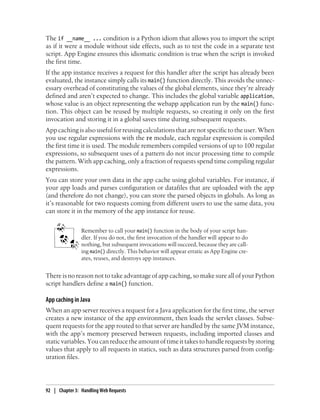The if __name__ ... condition is a Python idiom that allows you to import the script
as if it were a module without side effects, such as to test the code in a separate test
script. App Engine ensures this idiomatic condition is true when the script is invoked
the first time.
If the app instance receives a request for this handler after the script has already been
evaluated, the instance simply calls its main() function directly. This avoids the unnec-
essary overhead of constituting the values of the global elements, since they’re already
defined and aren’t expected to change. This includes the global variable application,
whose value is an object representing the webapp application run by the main() func-
tion. This object can be reused by multiple requests, so creating it only on the first
invocation and storing it in a global saves time during subsequent requests.
App caching is also useful for reusing calculations that are not specific to the user. When
you use regular expressions with the re module, each regular expression is compiled
the first time it is used. The module remembers compiled versions of up to 100 regular
expressions, so subsequent uses of a pattern do not incur processing time to compile
the pattern. With app caching, only a fraction of requests spend time compiling regular
expressions.
You can store your own data in the app cache using global variables. For instance, if
your app loads and parses configuration or datafiles that are uploaded with the app
(and therefore do not change), you can store the parsed objects in globals. As long as
it’s reasonable for two requests coming from different users to use the same data, you
can store it in the memory of the app instance for reuse.


                Remember to call your main() function in the body of your script han-
                dler. If you do not, the first invocation of the handler will appear to do
                nothing, but subsequent invocations will succeed, because they are call-
                ing main() directly. This behavior will appear erratic as App Engine cre-
                ates, reuses, and destroys app instances.


There is no reason not to take advantage of app caching, so make sure all of your Python
script handlers define a main() function.

App caching in Java
When an app server receives a request for a Java application for the first time, the server
creates a new instance of the app environment, then loads the servlet classes. Subse-
quent requests for the app routed to that server are handled by the same JVM instance,
with the app’s memory preserved between requests, including imported classes and
static variables. You can reduce the amount of time it takes to handle requests by storing
values that apply to all requests in statics, such as data structures parsed from config-
uration files.




92 | Chapter 3: Handling Web Requests
 