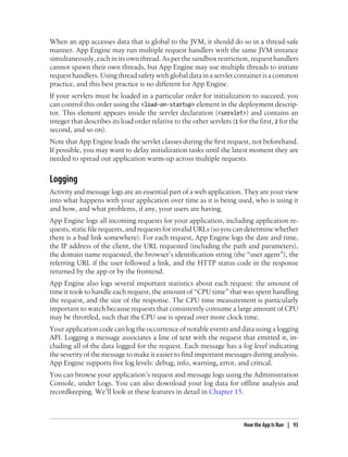When an app accesses data that is global to the JVM, it should do so in a thread-safe
manner. App Engine may run multiple request handlers with the same JVM instance
simultaneously, each in its own thread. As per the sandbox restriction, request handlers
cannot spawn their own threads, but App Engine may use multiple threads to initiate
request handlers. Using thread safety with global data in a servlet container is a common
practice, and this best practice is no different for App Engine.
If your servlets must be loaded in a particular order for initialization to succeed, you
can control this order using the <load-on-startup> element in the deployment descrip-
tor. This element appears inside the servlet declaration (<servlet>) and contains an
integer that describes its load order relative to the other servlets (1 for the first, 2 for the
second, and so on).
Note that App Engine loads the servlet classes during the first request, not beforehand.
If possible, you may want to delay initialization tasks until the latest moment they are
needed to spread out application warm-up across multiple requests.


Logging
Activity and message logs are an essential part of a web application. They are your view
into what happens with your application over time as it is being used, who is using it
and how, and what problems, if any, your users are having.
App Engine logs all incoming requests for your application, including application re-
quests, static file requests, and requests for invalid URLs (so you can determine whether
there is a bad link somewhere). For each request, App Engine logs the date and time,
the IP address of the client, the URL requested (including the path and parameters),
the domain name requested, the browser’s identification string (the “user agent”), the
referring URL if the user followed a link, and the HTTP status code in the response
returned by the app or by the frontend.
App Engine also logs several important statistics about each request: the amount of
time it took to handle each request, the amount of “CPU time” that was spent handling
the request, and the size of the response. The CPU time measurement is particularly
important to watch because requests that consistently consume a large amount of CPU
may be throttled, such that the CPU use is spread over more clock time.
Your application code can log the occurrence of notable events and data using a logging
API. Logging a message associates a line of text with the request that emitted it, in-
cluding all of the data logged for the request. Each message has a log level indicating
the severity of the message to make it easier to find important messages during analysis.
App Engine supports five log levels: debug, info, warning, error, and critical.
You can browse your application’s request and message logs using the Administration
Console, under Logs. You can also download your log data for offline analysis and
recordkeeping. We’ll look at these features in detail in Chapter 15.



                                                                           How the App Is Run | 93
 
