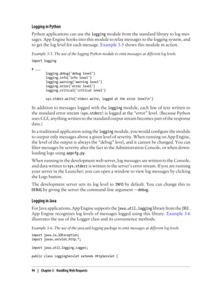 Logging in Python
Python applications can use the logging module from the standard library to log mes-
sages. App Engine hooks into this module to relay messages to the logging system, and
to get the log level for each message. Example 3-5 shows this module in action.
Example 3-5. The use of the logging Python module to emit messages at different log levels
import logging

# ...
         logging.debug('debug level')
         logging.info('info level')
         logging.warning('warning level')
         logging.error('error level')
         logging.critical('critical level')

         sys.stderr.write('stderr write, logged at the error leveln')

In addition to messages logged with the logging module, each line of text written to
the standard error stream (sys.stderr) is logged at the “error” level. (Because Python
uses CGI, anything written to the standard output stream becomes part of the response
data.)
In a traditional application using the logging module, you would configure the module
to output only messages above a given level of severity. When running on App Engine,
the level of the output is always the “debug” level, and it cannot be changed. You can
filter messages by severity after the fact in the Administration Console, or when down-
loading logs using appcfg.py.
When running in the development web server, log messages are written to the Console,
and data written to sys.stderr is written to the server’s error stream. If you are running
your server in the Launcher, you can open a window to view log messages by clicking
the Logs button.
The development server sets its log level to INFO by default. You can change this to
DEBUG by giving the server the command-line argument --debug.

Logging in Java
For Java applications, App Engine supports the java.util.logging library from the JRE.
App Engine recognizes log levels of messages logged using this library. Example 3-6
illustrates the use of the Logger class and its convenience methods.
Example 3-6. The use of the java.util.logging package to emit messages at different log levels
import java.io.IOException;
import javax.servlet.http.*;

import java.util.logging.Logger;

public class LoggingServlet extends HttpServlet {



94 | Chapter 3: Handling Web Requests
 