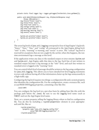 private static final Logger log = Logger.getLogger(TestServlet.class.getName());

    public void doGet(HttpServletRequest req, HttpServletResponse resp)
            throws IOException {
        log.finest("finest level");
        log.finer("finer level");
        log.fine("fine level");
        log.config("config level");
        log.info("info level");
        log.warning("warning level");
        log.severe("severe level");

        System.out.println("stdout level");
        System.err.println("stderr level");
    }
}

The seven log levels of java.util.logging correspond to four of App Engine’s log levels:
“finest,” “finer,” “fine,” and “config” all correspond to the App Engine debug level;
“info” is info, “warning” is warning, and “severe” is error. The “critical” log level is
reserved for exceptions that are not caught by the servlet; when this happens, the run-
time environment logs a message at this level.
If the application writes any data to the standard output or error streams (System.out
and System.err), App Engine adds that data to the log. Each line of text written to
standard output becomes a log message at the “info” level, and each line written to
standard error is logged at the “warning” level.
You can control which level of message should be written to the log using configuration
for java.util.logging. This allows you to leave detailed low-level logging statements
in your code without having all of that information clutter up the logs unnecessarily in
a high-traffic app.
Configuring the log level requires two things: a configuration file and a system property
that identifies the configuration file. For the configuration, create a resource file, such
as war/WEB-INF/logging.properties, containing a line like this:
    .level=INFO

You can configure the log level on a per-class basis by adding lines like this with the
package path before the .level. Be sure to use the logging level name (such as
FINEST) and not the App Engine level name.
Next, set a system property telling the logging library where to find its configuration
file. You do this by including a <system-properties> element in your appengine-
web.xml file, like so:
        <system-properties>
          <property name="java.util.logging.config.file"
                    value="WEB-INF/logging.properties" />
        </system-properties>




                                                                       How the App Is Run | 95
 