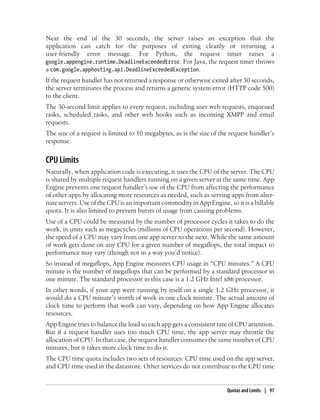 Near the end of the 30 seconds, the server raises an exception that the
application can catch for the purposes of exiting cleanly or returning a
user-friendly error message. For Python, the request timer raises a
google.appengine.runtime.DeadlineExceededError. For Java, the request timer throws
a com.google.apphosting.api.DeadlineExceededException.
If the request handler has not returned a response or otherwise exited after 30 seconds,
the server terminates the process and returns a generic system error (HTTP code 500)
to the client.
The 30-second limit applies to every request, including user web requests, enqueued
tasks, scheduled tasks, and other web hooks such as incoming XMPP and email
requests.
The size of a request is limited to 10 megabytes, as is the size of the request handler’s
response.


CPU Limits
Naturally, when application code is executing, it uses the CPU of the server. The CPU
is shared by multiple request handlers running on a given server at the same time. App
Engine prevents one request handler’s use of the CPU from affecting the performance
of other apps by allocating more resources as needed, such as serving apps from alter-
nate servers. Use of the CPU is an important commodity in App Engine, so it is a billable
quota. It is also limited to prevent bursts of usage from causing problems.
Use of a CPU could be measured by the number of processor cycles it takes to do the
work, in units such as megacycles (millions of CPU operations per second). However,
the speed of a CPU may vary from one app server to the next. While the same amount
of work gets done on any CPU for a given number of megaflops, the total impact to
performance may vary (though not in a way you’d notice).
So instead of megaflops, App Engine measures CPU usage in “CPU minutes.” A CPU
minute is the number of megaflops that can be performed by a standard processor in
one minute. The standard processor in this case is a 1.2 GHz Intel x86 processor.
In other words, if your app were running by itself on a single 1.2 GHz processor, it
would do a CPU minute’s worth of work in one clock minute. The actual amount of
clock time to perform that work can vary, depending on how App Engine allocates
resources.
App Engine tries to balance the load so each app gets a consistent rate of CPU attention.
But if a request handler uses too much CPU time, the app server may throttle the
allocation of CPU. In that case, the request handler consumes the same number of CPU
minutes, but it takes more clock time to do it.
The CPU time quota includes two sets of resources: CPU time used on the app server,
and CPU rime used in the datastore. Other services do not contribute to the CPU time


                                                                      Quotas and Limits | 97
 
