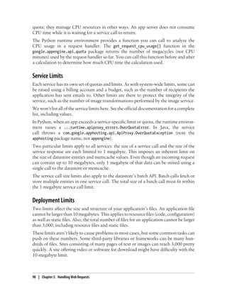 quota; they manage CPU resources in other ways. An app server does not consume
CPU time while it is waiting for a service call to return.
The Python runtime environment provides a function you can call to analyze the
CPU usage in a request handler. The get_request_cpu_usage() function in the
google.appengine.api.quota package returns the number of megacycles (not CPU
minutes) used by the request handler so far. You can call this function before and after
a calculation to determine how much CPU time the calculation used.


Service Limits
Each service has its own set of quotas and limits. As with system-wide limits, some can
be raised using a billing account and a budget, such as the number of recipients the
application has sent emails to. Other limits are there to protect the integrity of the
service, such as the number of image transformations performed by the image service.
We won’t list all of the service limits here. See the official documentation for a complete
list, including values.
In Python, when an app exceeds a service-specific limit or quota, the runtime environ-
ment raises a ...runtime.apiproxy_errors.OverQuotaError. In Java, the service
call throws a com.google.apphosting.api.ApiProxy.OverQuotaException (note the
apphosting package name, not appengine).
Two particular limits apply to all services: the size of a service call and the size of the
service response are each limited to 1 megabyte. This imposes an inherent limit on
the size of datastore entities and memcache values. Even though an incoming request
can contain up to 10 megabytes, only 1 megabyte of that data can be stored using a
single call to the datastore or memcache.
The service call size limits also apply to the datastore’s batch API. Batch calls fetch or
store multiple entities in one service call. The total size of a batch call must fit within
the 1-megabyte service call limit.


Deployment Limits
Two limits affect the size and structure of your application’s files. An application file
cannot be larger than 10 megabytes. This applies to resource files (code, configuration)
as well as static files. Also, the total number of files for an application cannot be larger
than 3,000, including resource files and static files.
These limits aren’t likely to cause problems in most cases, but some common tasks can
push on these numbers. Some third-party libraries or frameworks can be many hun-
dreds of files. Sites consisting of many pages of text or images can reach 3,000 pretty
quickly. A site offering video or software for download might have difficulty with the
10-megabyte limit.



98 | Chapter 3: Handling Web Requests
 