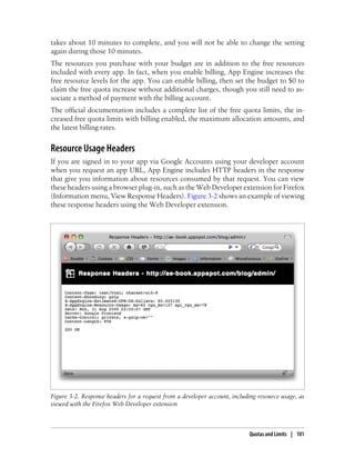 takes about 10 minutes to complete, and you will not be able to change the setting
again during those 10 minutes.
The resources you purchase with your budget are in addition to the free resources
included with every app. In fact, when you enable billing, App Engine increases the
free resource levels for the app. You can enable billing, then set the budget to $0 to
claim the free quota increase without additional charges, though you still need to as-
sociate a method of payment with the billing account.
The official documentation includes a complete list of the free quota limits, the in-
creased free quota limits with billing enabled, the maximum allocation amounts, and
the latest billing rates.


Resource Usage Headers
If you are signed in to your app via Google Accounts using your developer account
when you request an app URL, App Engine includes HTTP headers in the response
that give you information about resources consumed by that request. You can view
these headers using a browser plug-in, such as the Web Developer extension for Firefox
(Information menu, View Response Headers). Figure 3-2 shows an example of viewing
these response headers using the Web Developer extension.




Figure 3-2. Response headers for a request from a developer account, including resource usage, as
viewed with the Firefox Web Developer extension



                                                                            Quotas and Limits | 101
 