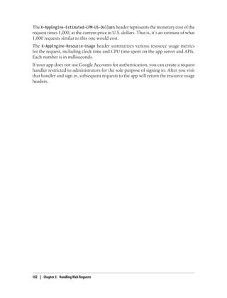 The X-AppEngine-Estimated-CPM-US-Dollars header represents the monetary cost of the
request times 1,000, at the current price in U.S. dollars. That is, it’s an estimate of what
1,000 requests similar to this one would cost.
The X-AppEngine-Resource-Usage header summarizes various resource usage metrics
for the request, including clock time and CPU time spent on the app server and APIs.
Each number is in milliseconds.
If your app does not use Google Accounts for authentication, you can create a request
handler restricted to administrators for the sole purpose of signing in. After you visit
that handler and sign in, subsequent requests to the app will return the resource usage
headers.




102 | Chapter 3: Handling Web Requests
 