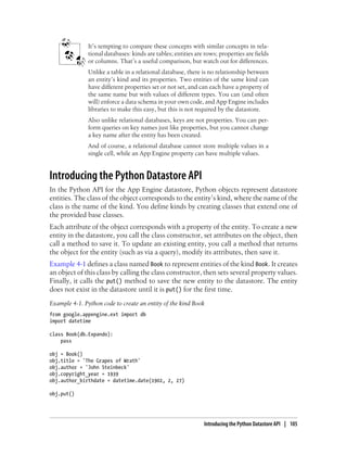 It’s tempting to compare these concepts with similar concepts in rela-
               tional databases: kinds are tables; entities are rows; properties are fields
               or columns. That’s a useful comparison, but watch out for differences.
               Unlike a table in a relational database, there is no relationship between
               an entity’s kind and its properties. Two entities of the same kind can
               have different properties set or not set, and can each have a property of
               the same name but with values of different types. You can (and often
               will) enforce a data schema in your own code, and App Engine includes
               libraries to make this easy, but this is not required by the datastore.
               Also unlike relational databases, keys are not properties. You can per-
               form queries on key names just like properties, but you cannot change
               a key name after the entity has been created.
               And of course, a relational database cannot store multiple values in a
               single cell, while an App Engine property can have multiple values.


Introducing the Python Datastore API
In the Python API for the App Engine datastore, Python objects represent datastore
entities. The class of the object corresponds to the entity’s kind, where the name of the
class is the name of the kind. You define kinds by creating classes that extend one of
the provided base classes.
Each attribute of the object corresponds with a property of the entity. To create a new
entity in the datastore, you call the class constructor, set attributes on the object, then
call a method to save it. To update an existing entity, you call a method that returns
the object for the entity (such as via a query), modify its attributes, then save it.
Example 4-1 defines a class named Book to represent entities of the kind Book. It creates
an object of this class by calling the class constructor, then sets several property values.
Finally, it calls the put() method to save the new entity to the datastore. The entity
does not exist in the datastore until it is put() for the first time.
Example 4-1. Python code to create an entity of the kind Book
from google.appengine.ext import db
import datetime

class Book(db.Expando):
    pass

obj = Book()
obj.title = 'The Grapes of Wrath'
obj.author = 'John Steinbeck'
obj.copyright_year = 1939
obj.author_birthdate = datetime.date(1902, 2, 27)

obj.put()




                                                               Introducing the Python Datastore API | 105
 