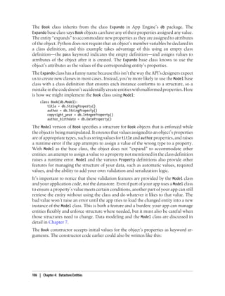 The Book class inherits from the class Expando in App Engine’s db package. The
Expando base class says Book objects can have any of their properties assigned any value.
The entity “expands” to accommodate new properties as they are assigned to attributes
of the object. Python does not require that an object’s member variables be declared in
a class definition, and this example takes advantage of this using an empty class
definition—the pass keyword indicates the empty definition—and assigns values to
attributes of the object after it is created. The Expando base class knows to use the
object’s attributes as the values of the corresponding entity’s properties.
The Expando class has a funny name because this isn’t the way the API’s designers expect
us to create new classes in most cases. Instead, you’re more likely to use the Model base
class with a class definition that ensures each instance conforms to a structure, so a
mistake in the code doesn’t accidentally create entities with malformed properties. Here
is how we might implement the Book class using Model:
     class Book(db.Model):
         title = db.StringProperty()
         author = db.StringProperty()
         copyright_year = db.IntegerProperty()
         author_birthdate = db.DateProperty()

The Model version of Book specifies a structure for Book objects that is enforced while
the object is being manipulated. It ensures that values assigned to an object’s properties
are of appropriate types, such as string values for title and author properties, and raises
a runtime error if the app attempts to assign a value of the wrong type to a property.
With Model as the base class, the object does not “expand” to accommodate other
entities: an attempt to assign a value to a property not mentioned in the class definition
raises a runtime error. Model and the various Property definitions also provide other
features for managing the structure of your data, such as automatic values, required
values, and the ability to add your own validation and serialization logic.
It’s important to notice that these validation features are provided by the Model class
and your application code, not the datastore. Even if part of your app uses a Model class
to ensure a property’s value meets certain conditions, another part of your app can still
retrieve the entity without using the class and do whatever it likes to that value. The
bad value won’t raise an error until the app tries to load the changed entity into a new
instance of the Model class. This is both a feature and a burden: your app can manage
entities flexibly and enforce structure where needed, but it must also be careful when
those structures need to change. Data modeling and the Model class are discussed in
detail in Chapter 7.
The Book constructor accepts initial values for the object’s properties as keyword ar-
guments. The constructor code earlier could also be written like this:




106 | Chapter 4: Datastore Entities
 