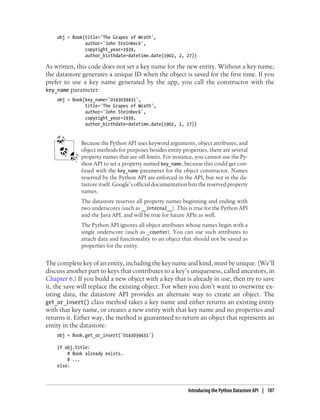 obj = Book(title='The Grapes of Wrath',
               author='John Steinbeck',
               copyright_year=1939,
               author_birthdate=datetime.date(1902, 2, 27))

As written, this code does not set a key name for the new entity. Without a key name,
the datastore generates a unique ID when the object is saved for the first time. If you
prefer to use a key name generated by the app, you call the constructor with the
key_name parameter:
    obj = Book(key_name='0143039431',
               title='The Grapes of Wrath',
               author='John Steinbeck',
               copyright_year=1939,
               author_birthdate=datetime.date(1902, 2, 27))


             Because the Python API uses keyword arguments, object attributes, and
             object methods for purposes besides entity properties, there are several
             property names that are off-limits. For instance, you cannot use the Py-
             thon API to set a property named key_name, because this could get con-
             fused with the key_name parameter for the object constructor. Names
             reserved by the Python API are enforced in the API, but not in the da-
             tastore itself. Google’s official documentation lists the reserved property
             names.
             The datastore reserves all property names beginning and ending with
             two underscores (such as __internal__). This is true for the Python API
             and the Java API, and will be true for future APIs as well.
             The Python API ignores all object attributes whose names begin with a
             single underscore (such as _counter). You can use such attributes to
             attach data and functionality to an object that should not be saved as
             properties for the entity.


The complete key of an entity, including the key name and kind, must be unique. (We’ll
discuss another part to keys that contributes to a key’s uniqueness, called ancestors, in
Chapter 6.) If you build a new object with a key that is already in use, then try to save
it, the save will replace the existing object. For when you don’t want to overwrite ex-
isting data, the datastore API provides an alternate way to create an object. The
get_or_insert() class method takes a key name and either returns an existing entity
with that key name, or creates a new entity with that key name and no properties and
returns it. Either way, the method is guaranteed to return an object that represents an
entity in the datastore:
    obj = Book.get_or_insert('0143039431')

    if obj.title:
        # Book already exists.
        # ...
    else:



                                                             Introducing the Python Datastore API | 107
 