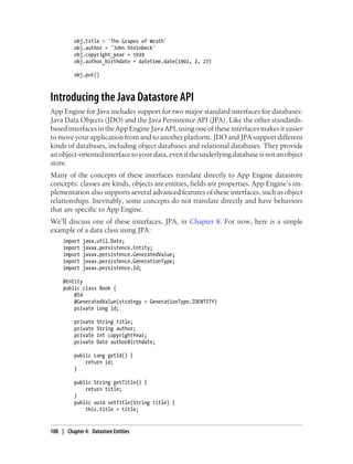 obj.title = 'The Grapes of Wrath'
          obj.author = 'John Steinbeck'
          obj.copyright_year = 1939
          obj.author_birthdate = datetime.date(1902, 2, 27)

          obj.put()



Introducing the Java Datastore API
App Engine for Java includes support for two major standard interfaces for databases:
Java Data Objects (JDO) and the Java Persistence API (JPA). Like the other standards-
based interfaces in the App Engine Java API, using one of these interfaces makes it easier
to move your application from and to another platform. JDO and JPA support different
kinds of databases, including object databases and relational databases. They provide
an object-oriented interface to your data, even if the underlying database is not an object
store.
Many of the concepts of these interfaces translate directly to App Engine datastore
concepts: classes are kinds, objects are entities, fields are properties. App Engine’s im-
plementation also supports several advanced features of these interfaces, such as object
relationships. Inevitably, some concepts do not translate directly and have behaviors
that are specific to App Engine.
We’ll discuss one of these interfaces, JPA, in Chapter 8. For now, here is a simple
example of a data class using JPA:
     import   java.util.Date;
     import   javax.persistence.Entity;
     import   javax.persistence.GeneratedValue;
     import   javax.persistence.GenerationType;
     import   javax.persistence.Id;

     @Entity
     public class Book {
         @Id
         @GeneratedValue(strategy = GenerationType.IDENTITY)
         private Long id;

          private   String title;
          private   String author;
          private   int copyrightYear;
          private   Date authorBirthdate;

          public Long getId() {
              return id;
          }

          public String getTitle() {
              return title;
          }
          public void setTitle(String title) {
              this.title = title;


108 | Chapter 4: Datastore Entities
 