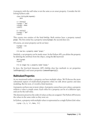 A property with the null value is not the same as an unset property. Consider the fol-
lowing Python code:
    class Entity(db.Expando):
        pass

    a = Entity()
    a.prop1 = 'abc'
    a.prop2 = None
    a.put()

    b = Entity()
    b.prop1 = 'def'
    b.put()

This creates two entities of the kind Entity. Both entities have a property named
prop1. The first entity has a property named prop2; the second does not.
Of course, an unset property can be set later:
    b.prop2 = 123
    b.put()

    # b now has a property named "prop2."

Similarly, a set property can be made unset. In the Python API, you delete the property
by deleting the attribute from the object, using the del keyword:
    del b.prop2
    b.put()

    # b no longer has a property named "prop2."

In Java, the low-level datastore API’s Entity class has methods to set properties
(setProperty()) and unset properties (removeProperty()).


Multivalued Properties
As we mentioned earlier, a property can have multiple values. We’ll discuss the more
substantial aspects of multivalued properties when we talk about queries and data
modeling. But for now, it’s worth a brief mention.
A property can have one or more values. A property cannot have zero values; a property
without a value is simply unset. Each value for a property can be of a different type,
and can be the null value.
The datastore preserves the order of values as they are assigned. The Python API returns
the values in the same order as they were set.
In Python, a property with multiple values is represented as a single Python list value:
    e.prop = [1, 2, 'a', None, 'b']




                                                                      Property Values | 113
 