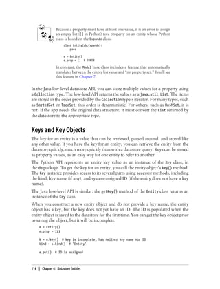 Because a property must have at least one value, it is an error to assign
                 an empty list ([] in Python) to a property on an entity whose Python
                 class is based on the Expando class.
                      class Entity(db.Expando):
                          pass

                      e = Entity()
                      e.prop = [] # ERROR

                 In contrast, the Model base class includes a feature that automatically
                 translates between the empty list value and “no property set.” You’ll see
                 this feature in Chapter 7.


In the Java low-level datastore API, you can store multiple values for a property using
a Collection type. The low-level API returns the values as a java.util.List. The items
are stored in the order provided by the Collection type’s iterator. For many types, such
as SortedSet or TreeSet, this order is deterministic. For others, such as HashSet, it is
not. If the app needs the original data structure, it must convert the List returned by
the datastore to the appropriate type.


Keys and Key Objects
The key for an entity is a value that can be retrieved, passed around, and stored like
any other value. If you have the key for an entity, you can retrieve the entity from the
datastore quickly, much more quickly than with a datastore query. Keys can be stored
as property values, as an easy way for one entity to refer to another.
The Python API represents an entity key value as an instance of the Key class, in
the db package. To get the key for an entity, you call the entity object’s key() method.
The Key instance provides access to its several parts using accessor methods, including
the kind, key name (if any), and system-assigned ID (if the entity does not have a key
name).
The Java low-level API is similar: the getKey() method of the Entity class returns an
instance of the Key class.
When you construct a new entity object and do not provide a key name, the entity
object has a key, but the key does not yet have an ID. The ID is populated when the
entity object is saved to the datastore for the first time. You can get the key object prior
to saving the object, but it will be incomplete.
     e = Entity()
     e.prop = 123

     k = e.key() # key is incomplete, has neither key name nor ID
     kind = k.kind() # 'Entity'

     e.put()    # ID is assigned



114 | Chapter 4: Datastore Entities
 