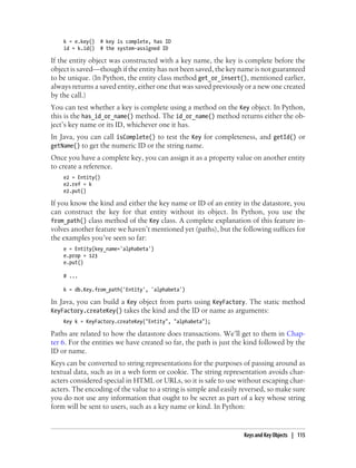 k = e.key()   # key is complete, has ID
    id = k.id()   # the system-assigned ID

If the entity object was constructed with a key name, the key is complete before the
object is saved—though if the entity has not been saved, the key name is not guaranteed
to be unique. (In Python, the entity class method get_or_insert(), mentioned earlier,
always returns a saved entity, either one that was saved previously or a new one created
by the call.)
You can test whether a key is complete using a method on the Key object. In Python,
this is the has_id_or_name() method. The id_or_name() method returns either the ob-
ject’s key name or its ID, whichever one it has.
In Java, you can call isComplete() to test the Key for completeness, and getId() or
getName() to get the numeric ID or the string name.
Once you have a complete key, you can assign it as a property value on another entity
to create a reference.
    e2 = Entity()
    e2.ref = k
    e2.put()

If you know the kind and either the key name or ID of an entity in the datastore, you
can construct the key for that entity without its object. In Python, you use the
from_path() class method of the Key class. A complete explanation of this feature in-
volves another feature we haven’t mentioned yet (paths), but the following suffices for
the examples you’ve seen so far:
    e = Entity(key_name='alphabeta')
    e.prop = 123
    e.put()

    # ...

    k = db.Key.from_path('Entity', 'alphabeta')

In Java, you can build a Key object from parts using KeyFactory. The static method
KeyFactory.createKey() takes the kind and the ID or name as arguments:
    Key k = KeyFactory.createKey("Entity", "alphabeta");

Paths are related to how the datastore does transactions. We’ll get to them in Chap-
ter 6. For the entities we have created so far, the path is just the kind followed by the
ID or name.
Keys can be converted to string representations for the purposes of passing around as
textual data, such as in a web form or cookie. The string representation avoids char-
acters considered special in HTML or URLs, so it is safe to use without escaping char-
acters. The encoding of the value to a string is simple and easily reversed, so make sure
you do not use any information that ought to be secret as part of a key whose string
form will be sent to users, such as a key name or kind. In Python:


                                                                   Keys and Key Objects | 115
 