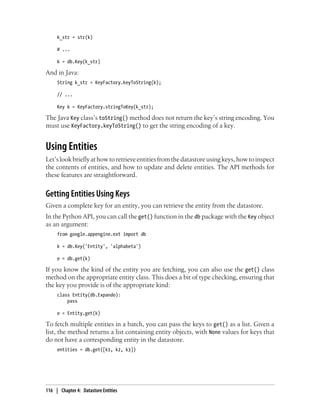 k_str = str(k)

     # ...

     k = db.Key(k_str)

And in Java:
     String k_str = KeyFactory.keyToString(k);

     // ...

     Key k = KeyFactory.stringToKey(k_str);

The Java Key class’s toString() method does not return the key’s string encoding. You
must use KeyFactory.keyToString() to get the string encoding of a key.


Using Entities
Let’s look briefly at how to retrieve entities from the datastore using keys, how to inspect
the contents of entities, and how to update and delete entities. The API methods for
these features are straightforward.


Getting Entities Using Keys
Given a complete key for an entity, you can retrieve the entity from the datastore.
In the Python API, you can call the get() function in the db package with the Key object
as an argument:
     from google.appengine.ext import db

     k = db.Key('Entity', 'alphabeta')

     e = db.get(k)

If you know the kind of the entity you are fetching, you can also use the get() class
method on the appropriate entity class. This does a bit of type checking, ensuring that
the key you provide is of the appropriate kind:
     class Entity(db.Expando):
         pass

     e = Entity.get(k)

To fetch multiple entities in a batch, you can pass the keys to get() as a list. Given a
list, the method returns a list containing entity objects, with None values for keys that
do not have a corresponding entity in the datastore.
     entities = db.get([k1, k2, k3])




116 | Chapter 4: Datastore Entities
 