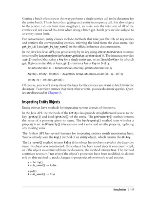 Getting a batch of entities in this way performs a single service call to the datastore for
the entire batch. This is faster than getting each entity in a separate call. It is also subject
to the service call size limit (one megabyte), so make sure the total size of all of the
entities will not exceed this limit when doing a batch get. Batch gets are also subject to
an entity count limit.
For convenience, entity classes include methods that take just the IDs or key names
and retrieve the corresponding entities, inferring the kind from the class name. See
get_by_id() and get_by_key_name() in the official reference documentation.
In the Java low-level API, you get an entity by its key using a DatastoreService instance
(returned by DatastoreServiceFactory.getDatastoreService()). The instance provides
a get() method that takes a Key for a single entity get, or an Iterable<Key> for a batch
get. If given an iterable of keys, get() returns a Map of Key to Entity:
    DatastoreService ds = DatastoreServiceFactory.getDatastoreService();

    Map<Key, Entity> entities = ds.get(new ArrayList(Arrays.asList(k1, k2, k3)));

    Entity e1 = entities.get(k1);

Of course, you won’t always have the keys for the entities you want to fetch from the
datastore. To retrieve entities that meet other criteria, you use datastore queries. Quer-
ies are discussed in Chapter 5.


Inspecting Entity Objects
Entity objects have methods for inspecting various aspects of the entity.
In the Java API, the methods of the Entity class provide straightforward access to the
key (getKey()) and kind (getKind()) of the entity. The getProperty() method returns
the value of a property given its name. The hasProperty() method tests whether a
property is set. setProperty() takes a name and a value and sets the property, replacing
any existing value.
The Python API has several features for inspecting entities worth mentioning here.
You’ve already seen the key() method of an entity object, which returns the db.Key.
The is_saved() method returns False if the object has not been saved to the datastore
since the object was constructed. If the object has been saved since it was constructed,
or if the object was retrieved from the datastore, the method returns True. The method
continues to return True even if the object’s properties have been modified, so do not
rely on this method to track changes to properties of previously saved entities.
    e = Entity()
    # e.is_saved() == False

    e.put()
    # e.is_saved() == True




                                                                              Using Entities | 117
 