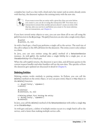 complete key (such as a key with a kind and a key name) and an entity already exists
with that key, the datastore replaces the existing entity with the new one.


              If you want to test that an entity with a given key does not exist before
              you create it, you can do so using the transaction API. You must use a
              transaction to ensure that another process doesn’t create an entity with
              that key after you test for it and before you create it. For more informa-
              tion on transactions, see Chapter 6.


If you have several entity objects to save, you can save them all in one call using the
put() function in the db package. The put() function can also take a single entity object.
    db.put(e)
    db.put([e1, e2, e3])

As with a batch get, a batch put performs a single call to the service. The total size of
the call is subject to the API call limits for the datastore. The entity count is also subject
to a limit.
In Java, you can save entities using the put() method of a DatastoreService
instance. As with get(), the method takes a single Entity for a single put, or an
Iterable<Entity> for a batch put.
When the call to put() returns, the datastore is up to date, and all future queries in the
current request handler and other handlers will see the new data. The specifics of how
the datastore gets updated are discussed in detail in Chapter 6.


Deleting Entities
Deleting entities works similarly to putting entities. In Python, you can call the
delete() method on the entity object, or you can pass entity objects or Key objects to
the delete() function.
    e = db.get('Entity', 'alphabeta')
    e.delete()

    db.delete(e)
    db.delete([e1, e2, e3])

    # Deleting without first fetching the entity:
    k = db.Key('Entity', 'alphabeta')
    db.delete(k)

In Java, you call the delete() method of the DatastoreService with either a single Key
or an Iterable<Key>.
As with gets and puts, a delete of multiple entities occurs in a single batch call to the
service, and is faster than making multiple service calls.




                                                                                 Using Entities | 119
 