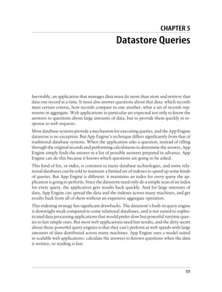 CHAPTER 5
                                               Datastore Queries




Inevitably, an application that manages data must do more than store and retrieve that
data one record at a time. It must also answer questions about that data: which records
meet certain criteria, how records compare to one another, what a set of records rep-
resents in aggregate. Web applications in particular are expected not only to know the
answers to questions about large amounts of data, but to provide them quickly in re-
sponse to web requests.
Most database systems provide a mechanism for executing queries, and the App Engine
datastore is no exception. But App Engine’s technique differs significantly from that of
traditional database systems. When the application asks a question, instead of rifling
through the original records and performing calculations to determine the answer, App
Engine simply finds the answer in a list of possible answers prepared in advance. App
Engine can do this because it knows which questions are going to be asked.
This kind of list, or index, is common to many database technologies, and some rela-
tional databases can be told to maintain a limited set of indexes to speed up some kinds
of queries. But App Engine is different: it maintains an index for every query the ap-
plication is going to perform. Since the datastore need only do a simple scan of an index
for every query, the application gets results back quickly. And for large amounts of
data, App Engine can spread the data and the indexes across many machines, and get
results back from all of them without an expensive aggregate operation.
This indexing strategy has significant drawbacks. The datastore’s built-in query engine
is downright weak compared to some relational databases, and is not suited to sophis-
ticated data processing applications that would prefer slow but powerful runtime quer-
ies to fast simple ones. But most web applications need fast results, and the dirty secret
about those powerful query engines is that they can’t perform at web speeds with large
amounts of data distributed across many machines. App Engine uses a model suited
to scalable web applications: calculate the answers to known questions when the data
is written, so reading is fast.




                                                                                       121
 