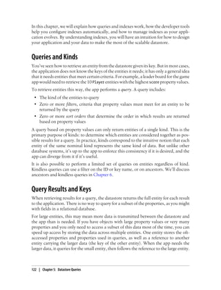 In this chapter, we will explain how queries and indexes work, how the developer tools
help you configure indexes automatically, and how to manage indexes as your appli-
cation evolves. By understanding indexes, you will have an intuition for how to design
your application and your data to make the most of the scalable datastore.


Queries and Kinds
You’ve seen how to retrieve an entity from the datastore given its key. But in most cases,
the application does not know the keys of the entities it needs; it has only a general idea
that it needs entities that meet certain criteria. For example, a leader board for the game
app would need to retrieve the 10 Player entities with the highest score property values.
To retrieve entities this way, the app performs a query. A query includes:
 • The kind of the entities to query
 • Zero or more filters, criteria that property values must meet for an entity to be
   returned by the query
 • Zero or more sort orders that determine the order in which results are returned
   based on property values
A query based on property values can only return entities of a single kind. This is the
primary purpose of kinds: to determine which entities are considered together as pos-
sible results for a query. In practice, kinds correspond to the intuitive notion that each
entity of the same nominal kind represents the same kind of data. But unlike other
database systems, it’s up to the app to enforce this consistency if it is desired, and the
app can diverge from it if it’s useful.
It is also possible to perform a limited set of queries on entities regardless of kind.
Kindless queries can use a filter on the ID or key name, or on ancestors. We’ll discuss
ancestors and kindless queries in Chapter 6.


Query Results and Keys
When retrieving results for a query, the datastore returns the full entity for each result
to the application. There is no way to query for a subset of the properties, as you might
with fields in a relational database.
For large entities, this may mean more data is transmitted between the datastore and
the app than is needed. If you have objects with large property values or very many
properties and you only need to access a subset of this data most of the time, you can
speed up access by storing the data across multiple entities. One entity stores the oft-
accessed properties and properties used in queries, as well as a reference to another
entity carrying the larger data (the key of the other entity). When the app needs the
larger data, it queries for the small entity, then follows the reference to the large entity.



122 | Chapter 5: Datastore Queries
 