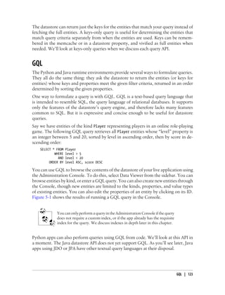 The datastore can return just the keys for the entities that match your query instead of
fetching the full entities. A keys-only query is useful for determining the entities that
match query criteria separately from when the entities are used. Keys can be remem-
bered in the memcache or in a datastore property, and vivified as full entities when
needed. We’ll look at keys-only queries when we discuss each query API.


GQL
The Python and Java runtime environments provide several ways to formulate queries.
They all do the same thing: they ask the datastore to return the entities (or keys for
entities) whose keys and properties meet the given filter criteria, returned in an order
determined by sorting the given properties.
One way to formulate a query is with GQL. GQL is a text-based query language that
is intended to resemble SQL, the query language of relational databases. It supports
only the features of the datastore’s query engine, and therefore lacks many features
common to SQL. But it is expressive and concise enough to be useful for datastore
queries.
Say we have entities of the kind Player representing players in an online role-playing
game. The following GQL query retrieves all Player entities whose “level” property is
an integer between 5 and 20, sorted by level in ascending order, then by score in de-
scending order:
    SELECT * FROM   Player
            WHERE   level > 5
              AND   level < 20
         ORDER BY   level ASC, score DESC

You can use GQL to browse the contents of the datastore of your live application using
the Administration Console. To do this, select Data Viewer from the sidebar. You can
browse entities by kind, or enter a GQL query. You can also create new entities through
the Console, though new entities are limited to the kinds, properties, and value types
of existing entities. You can also edit the properties of an entity by clicking on its ID.
Figure 5-1 shows the results of running a GQL query in the Console.


             You can only perform a query in the Administration Console if the query
             does not require a custom index, or if the app already has the requisite
             index for the query. We discuss indexes in depth later in this chapter.


Python apps can also perform queries using GQL from code. We’ll look at this API in
a moment. The Java datastore API does not yet support GQL. As you’ll see later, Java
apps using JDO or JPA have other textual query languages at their disposal.




                                                                                        GQL | 123
 