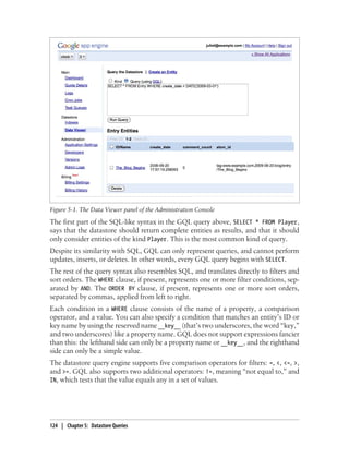 Figure 5-1. The Data Viewer panel of the Administration Console
The first part of the SQL-like syntax in the GQL query above, SELECT * FROM Player,
says that the datastore should return complete entities as results, and that it should
only consider entities of the kind Player. This is the most common kind of query.
Despite its similarity with SQL, GQL can only represent queries, and cannot perform
updates, inserts, or deletes. In other words, every GQL query begins with SELECT.
The rest of the query syntax also resembles SQL, and translates directly to filters and
sort orders. The WHERE clause, if present, represents one or more filter conditions, sep-
arated by AND. The ORDER BY clause, if present, represents one or more sort orders,
separated by commas, applied from left to right.
Each condition in a WHERE clause consists of the name of a property, a comparison
operator, and a value. You can also specify a condition that matches an entity’s ID or
key name by using the reserved name __key__ (that’s two underscores, the word “key,”
and two underscores) like a property name. GQL does not support expressions fancier
than this: the lefthand side can only be a property name or __key__, and the righthand
side can only be a simple value.
The datastore query engine supports five comparison operators for filters: =, <, <=, >,
and >=. GQL also supports two additional operators: !=, meaning “not equal to,” and
IN, which tests that the value equals any in a set of values.




124 | Chapter 5: Datastore Queries
 
