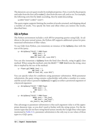 The datastore can sort query results by multiple properties. First, it sorts by the property
and order from the first call to order(), then from the next call, and so on. For example,
the following sorts first by level ascending, then by score descending:
     q.order("level").order("-score")

The query engine supports limiting the number of results returned, and skipping ahead
a number of results. You specify the limit and offset when you retrieve the results,
described later.


GQL in Python
The Python environment includes a rich API for preparing queries using GQL. In ad-
dition to the pure textual syntax, the Python API supports additional syntax for para-
meterized substitution of filter values.
To use GQL from Python, you instantiate an instance of the GqlQuery class with the
text of the query:
     q = db.GqlQuery("SELECT * FROM   Player
                        WHERE level   > 5
                          AND level   < 20
                     ORDER BY level   ASC, score DESC")

You can also instantiate a GqlQuery from the kind class directly, using its gql() class
method. When using this method, omit the SELECT * FROM Kind from the string, since
this is implied by the use of the method:
     q = Player.gql("WHERE level > 5
                       AND level < 20
                  ORDER BY level ASC, score DESC")

You can specify values for conditions using parameter substitution. With parameter
substitution, the query string contains a placeholder with either a number or a name,
and the actual value is passed to GqlQuery() or gql() as either a positional argument or
a keyword argument.
     q = db.GqlQuery("SELECT * FROM Player
                        WHERE level > :1
                          AND level < :2",
                     5, 20)

     q = db.GqlQuery("SELECT * FROM Player
                        WHERE level > :min_level
                          AND level < :max_level",
                     min_level=5, max_level=20)

One advantage to parameter substitution is that each argument value is of the appro-
priate datastore type, so you don’t need to bother with the string syntax. For the da-
tastore types that do not have string literal syntax (mostly the Google Data value types
mentioned in Table 4-1), parameter substitution is the only way to use values of those
types in a GQL query.


128 | Chapter 5: Datastore Queries
 