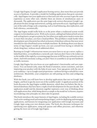 Google App Engine, Google’s application hosting service, does more than just provide
access to hardware. It provides a model for building applications that grow automati-
cally. App Engine runs your application so that each user who accesses it gets the same
experience as every other user, whether there are dozens of simultaneous users or
thousands. The application uses the same large-scale services that power Google’s ap-
plications for data storage and retrieval, caching, and network access. App Engine takes
care of the tasks of large-scale computing, such as load balancing, data replication, and
fault tolerance, automatically.
The App Engine model really kicks in at the point where a traditional system would
outgrow its first database server. With such a system, adding load-balanced web servers
and caching layers can get you pretty far, but when your application needs to write data
to more than one place, you have a hard problem. This problem is made harder when
development up to that point has relied on features of database software that were never
intended for data distributed across multiple machines. By thinking about your data in
terms of App Engine’s model up front, you save yourself from having to rebuild the
whole thing later, without much additional effort.
Running on Google’s infrastructure means you never have to set up a server, replace a
failed hard drive, or troubleshoot a network card. And you don’t have to be woken up
in the middle of the night by a screaming pager because an ISP hiccup confused a service
alarm. And with automatic scaling, you don’t have to scramble to set up new hardware
as traffic increases.
Google App Engine lets you focus on your application’s functionality and user expe-
rience. You can launch early, enjoy the flood of attention, retain customers, and start
improving your product with the help of your users. Your app grows with the size of
your audience—up to Google-sized proportions—without having to rebuild for a new
architecture. Meanwhile, your competitors are still putting out fires and configuring
databases.
With this book, you will learn how to develop applications that run on Google App
Engine, and how to get the most out of the scalable model. A significant portion of the
book discusses the App Engine scalable datastore, which does not behave like the re-
lational databases that have been a staple of web development for the past decade. The
application model and the datastore together represent a new way of thinking about
web applications that, while being almost as simple as the model we’ve known, requires
reconsidering a few principles we often take for granted.
This book introduces the major features of App Engine, including the scalable services
(such as for sending email and manipulating images), tools for deploying and managing
applications, and features for integrating your application with Google Accounts and
Google Apps using your own domain name. The book also discusses techniques for
optimizing your application, using task queues and offline processes, and otherwise
getting the most out of Google App Engine.




xiv | Preface
 