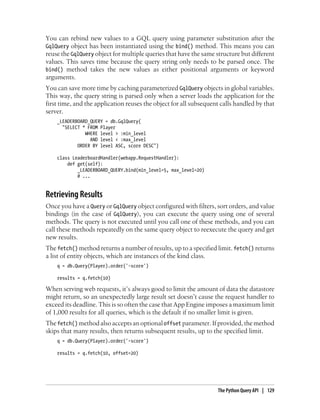 You can rebind new values to a GQL query using parameter substitution after the
GqlQuery object has been instantiated using the bind() method. This means you can
reuse the GqlQuery object for multiple queries that have the same structure but different
values. This saves time because the query string only needs to be parsed once. The
bind() method takes the new values as either positional arguments or keyword
arguments.
You can save more time by caching parameterized GqlQuery objects in global variables.
This way, the query string is parsed only when a server loads the application for the
first time, and the application reuses the object for all subsequent calls handled by that
server.
    _LEADERBOARD_QUERY = db.GqlQuery(
      "SELECT * FROM Player
               WHERE level > :min_level
                 AND level < :max_level
            ORDER BY level ASC, score DESC")

    class LeaderboardHandler(webapp.RequestHandler):
        def get(self):
            _LEADERBOARD_QUERY.bind(min_level=5, max_level=20)
            # ...


Retrieving Results
Once you have a Query or GqlQuery object configured with filters, sort orders, and value
bindings (in the case of GqlQuery), you can execute the query using one of several
methods. The query is not executed until you call one of these methods, and you can
call these methods repeatedly on the same query object to reexecute the query and get
new results.
The fetch() method returns a number of results, up to a specified limit. fetch() returns
a list of entity objects, which are instances of the kind class.
    q = db.Query(Player).order('-score')

    results = q.fetch(10)

When serving web requests, it’s always good to limit the amount of data the datastore
might return, so an unexpectedly large result set doesn’t cause the request handler to
exceed its deadline. This is so often the case that App Engine imposes a maximum limit
of 1,000 results for all queries, which is the default if no smaller limit is given.
The fetch() method also accepts an optional offset parameter. If provided, the method
skips that many results, then returns subsequent results, up to the specified limit.
    q = db.Query(Player).order('-score')

    results = q.fetch(10, offset=20)




                                                                   The Python Query API | 129
 