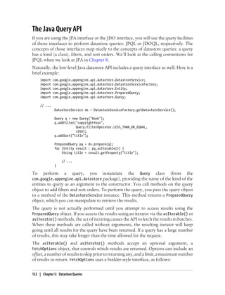 The Java Query API
If you are using the JPA interface or the JDO interface, you will use the query facilities
of those interfaces to perform datastore queries: JPQL or JDOQL, respectively. The
concepts of those interfaces map nicely to the concepts of datastore queries: a query
has a kind (a class), filters, and sort orders. We’ll look at the calling conventions for
JPQL when we look at JPA in Chapter 8.
Naturally, the low-level Java datastore API includes a query interface as well. Here is a
brief example:
     import   com.google.appengine.api.datastore.DatastoreService;
     import   com.google.appengine.api.datastore.DatastoreServiceFactory;
     import   com.google.appengine.api.datastore.Entity;
     import   com.google.appengine.api.datastore.PreparedQuery;
     import   com.google.appengine.api.datastore.Query;

     // ...
               DatastoreService ds = DatastoreServiceFactory.getDatastoreService();

               Query q = new Query("Book");
               q.addFilter("copyrightYear",
                           Query.FilterOperator.LESS_THAN_OR_EQUAL,
                           1950);
               q.addSort("title");

               PreparedQuery pq = ds.prepare(q);
               for (Entity result : pq.asIterable()) {
                   String title = result.getProperty("title");

                   // ...
               }

To   perform a query, you instantiate the Query class (from the
com.google.appengine.api.datastore package), providing the name of the kind of the
entities to query as an argument to the constructor. You call methods on the query
object to add filters and sort orders. To perform the query, you pass the query object
to a method of the DatastoreService instance. This method returns a PreparedQuery
object, which you can manipulate to retrieve the results.
The query is not actually performed until you attempt to access results using the
PreparedQuery object. If you access the results using an iterator via the asIterable() or
asIterator() methods, the act of iterating causes the API to fetch the results in batches.
When these methods are called without arguments, the resulting iterator will keep
going until all results for the query have been returned. If a query has a large number
of results, this may take longer than the time allowed for the request.
The asIterable() and asIterator() methods accept an optional argument, a
FetchOptions object, that controls which results are returned. Options can include an
offset, a number of results to skip prior to returning any, and a limit, a maximum number
of results to return. FetchOptions uses a builder-style interface, as follows:


132 | Chapter 5: Datastore Queries
 
